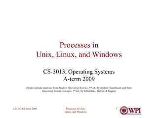 Processes in Unix,
Linux, and Windows
CS-3013 A-term 2009 1
Processes in
Unix, Linux, and Windows
CS-3013, Operating Systems
A-term 2009
(Slides include materials from Modern Operating Systems, 3rd ed., by Andrew Tanenbaum and from
Operating System Concepts, 7th ed., by Silbershatz, Galvin, & Gagne)
 