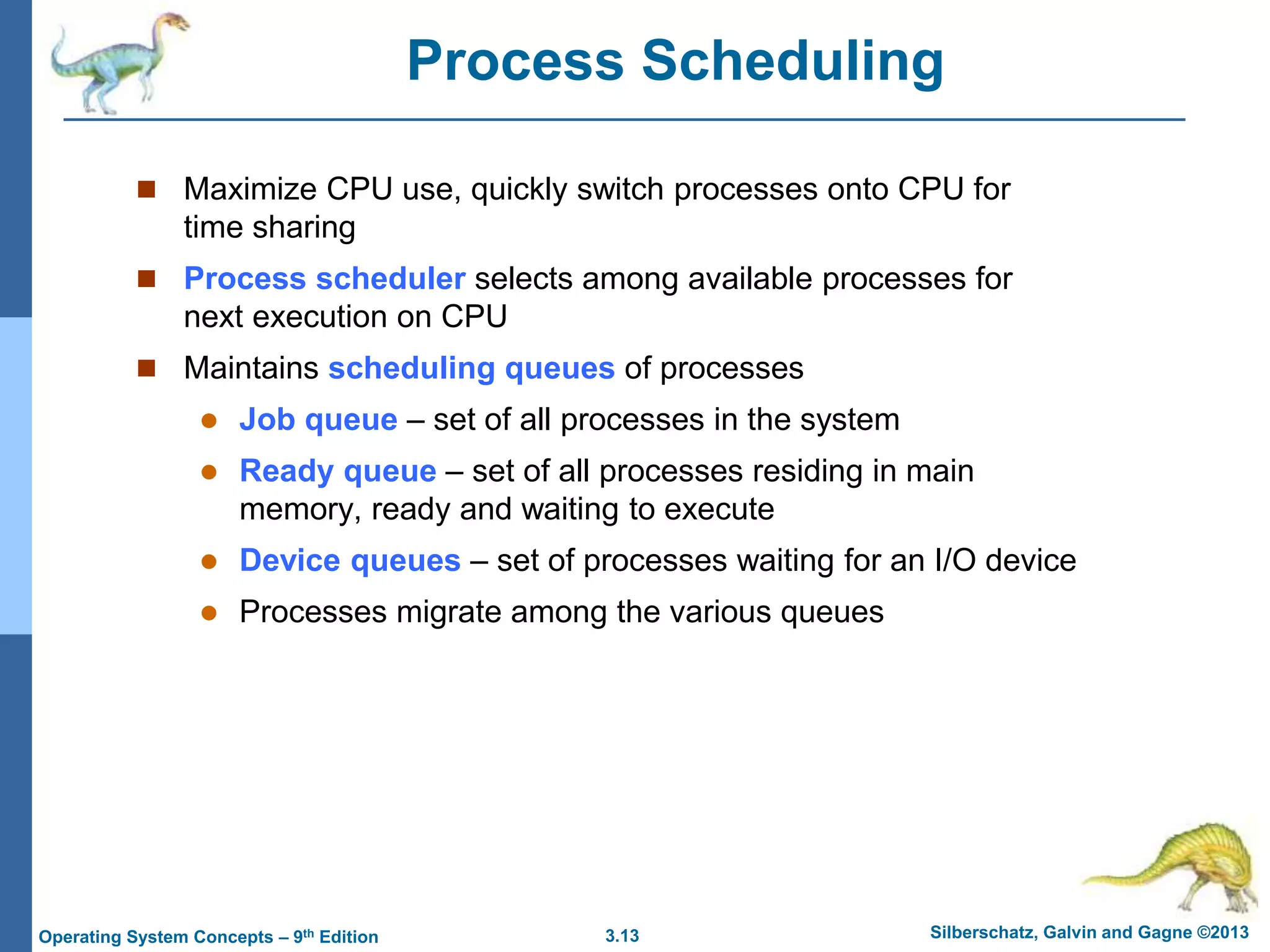 3.13 Silberschatz, Galvin and Gagne ©2013
Operating System Concepts – 9th Edition
Process Scheduling
 Maximize CPU use, quickly switch processes onto CPU for
time sharing
 Process scheduler selects among available processes for
next execution on CPU
 Maintains scheduling queues of processes
 Job queue – set of all processes in the system
 Ready queue – set of all processes residing in main
memory, ready and waiting to execute
 Device queues – set of processes waiting for an I/O device
 Processes migrate among the various queues
 