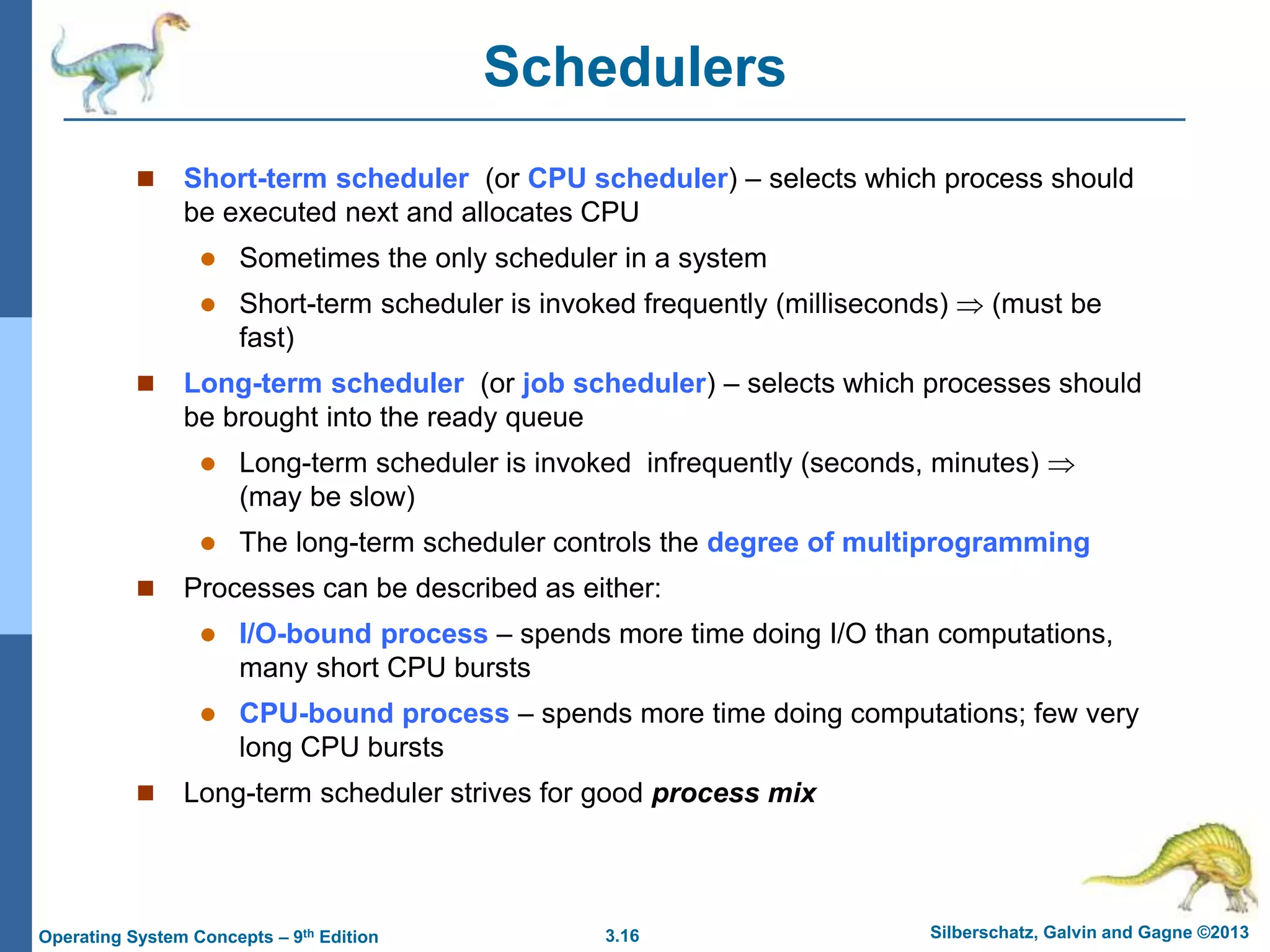3.16 Silberschatz, Galvin and Gagne ©2013
Operating System Concepts – 9th Edition
Schedulers
 Short-term scheduler (or CPU scheduler) – selects which process should
be executed next and allocates CPU
 Sometimes the only scheduler in a system
 Short-term scheduler is invoked frequently (milliseconds)  (must be
fast)
 Long-term scheduler (or job scheduler) – selects which processes should
be brought into the ready queue
 Long-term scheduler is invoked infrequently (seconds, minutes) 
(may be slow)
 The long-term scheduler controls the degree of multiprogramming
 Processes can be described as either:
 I/O-bound process – spends more time doing I/O than computations,
many short CPU bursts
 CPU-bound process – spends more time doing computations; few very
long CPU bursts
 Long-term scheduler strives for good process mix
 