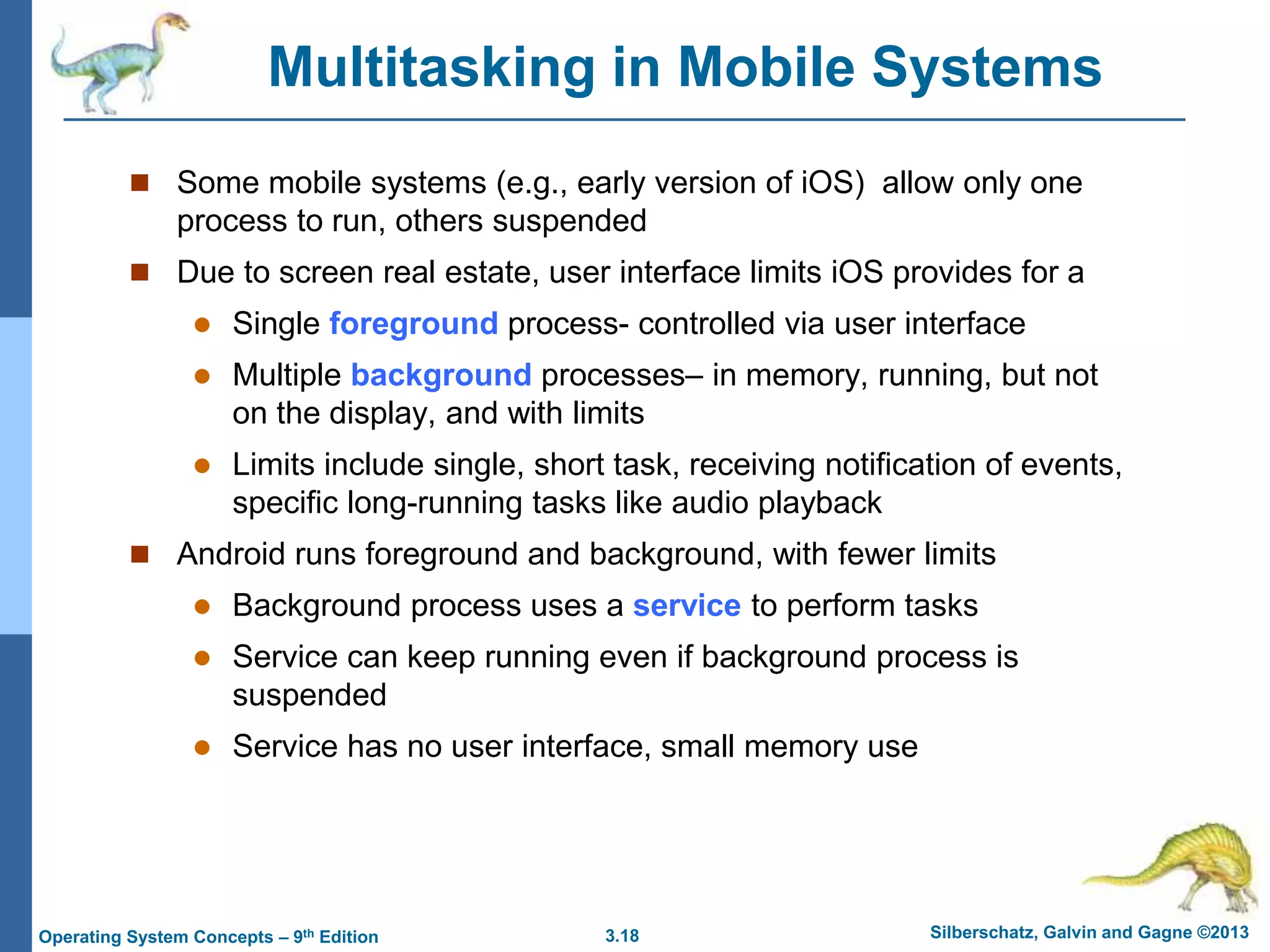 3.18 Silberschatz, Galvin and Gagne ©2013
Operating System Concepts – 9th Edition
Multitasking in Mobile Systems
 Some mobile systems (e.g., early version of iOS) allow only one
process to run, others suspended
 Due to screen real estate, user interface limits iOS provides for a
 Single foreground process- controlled via user interface
 Multiple background processes– in memory, running, but not
on the display, and with limits
 Limits include single, short task, receiving notification of events,
specific long-running tasks like audio playback
 Android runs foreground and background, with fewer limits
 Background process uses a service to perform tasks
 Service can keep running even if background process is
suspended
 Service has no user interface, small memory use
 