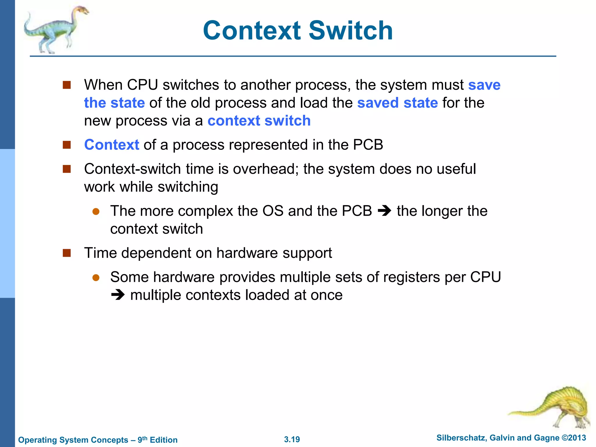 3.19 Silberschatz, Galvin and Gagne ©2013
Operating System Concepts – 9th Edition
Context Switch
 When CPU switches to another process, the system must save
the state of the old process and load the saved state for the
new process via a context switch
 Context of a process represented in the PCB
 Context-switch time is overhead; the system does no useful
work while switching
 The more complex the OS and the PCB  the longer the
context switch
 Time dependent on hardware support
 Some hardware provides multiple sets of registers per CPU
 multiple contexts loaded at once
 