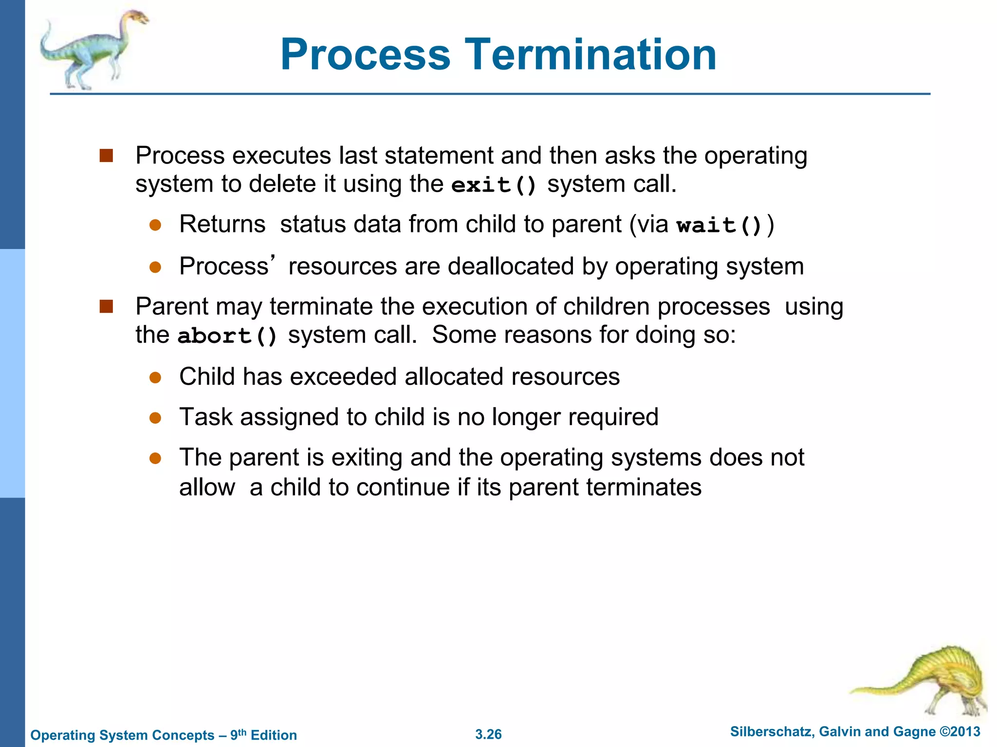 3.26 Silberschatz, Galvin and Gagne ©2013
Operating System Concepts – 9th Edition
Process Termination
 Process executes last statement and then asks the operating
system to delete it using the exit() system call.
 Returns status data from child to parent (via wait())
 Process’ resources are deallocated by operating system
 Parent may terminate the execution of children processes using
the abort() system call. Some reasons for doing so:
 Child has exceeded allocated resources
 Task assigned to child is no longer required
 The parent is exiting and the operating systems does not
allow a child to continue if its parent terminates
 