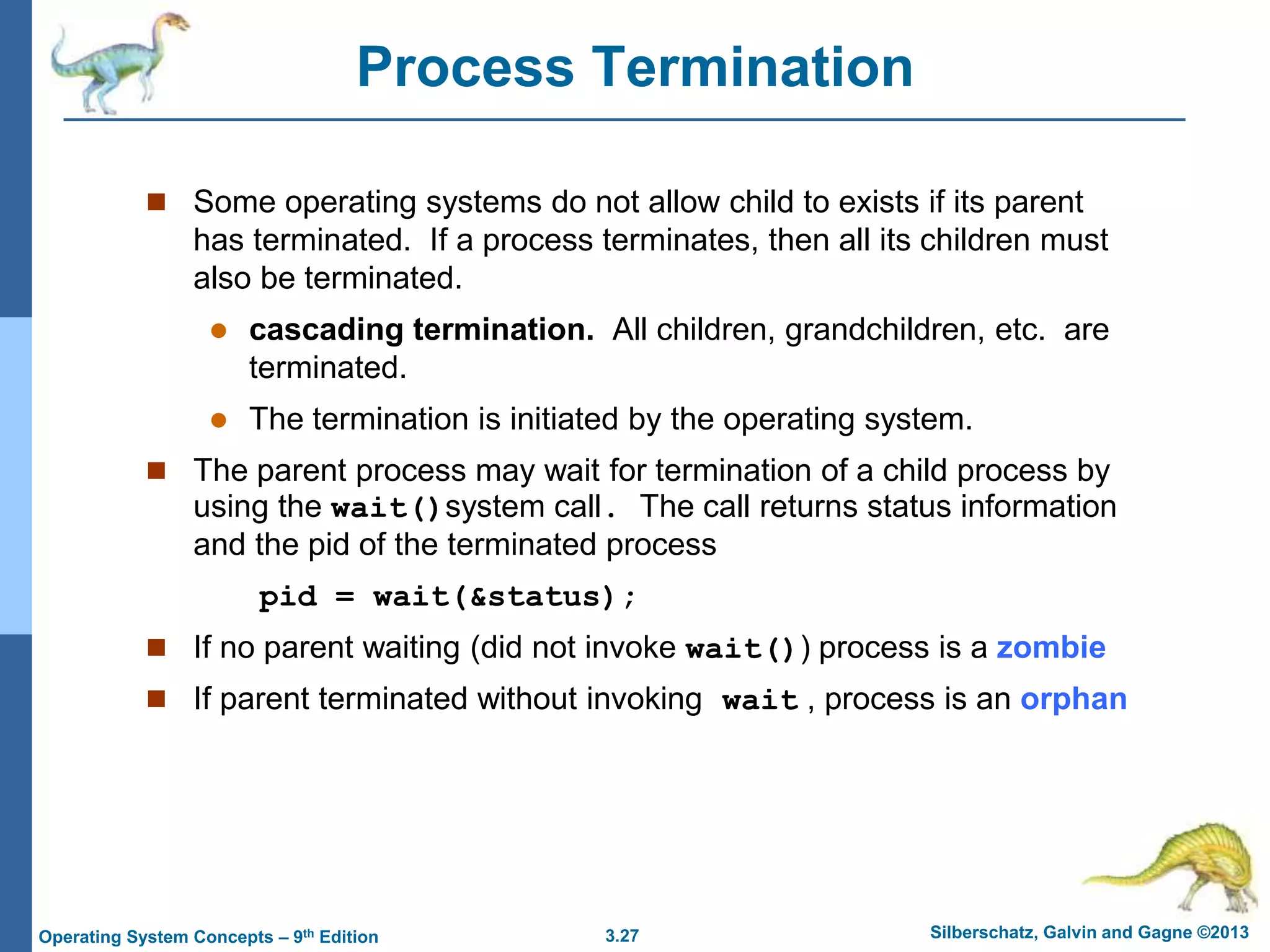 3.27 Silberschatz, Galvin and Gagne ©2013
Operating System Concepts – 9th Edition
Process Termination
 Some operating systems do not allow child to exists if its parent
has terminated. If a process terminates, then all its children must
also be terminated.
 cascading termination. All children, grandchildren, etc. are
terminated.
 The termination is initiated by the operating system.
 The parent process may wait for termination of a child process by
using the wait()system call. The call returns status information
and the pid of the terminated process
pid = wait(&status);
 If no parent waiting (did not invoke wait()) process is a zombie
 If parent terminated without invoking wait , process is an orphan
 