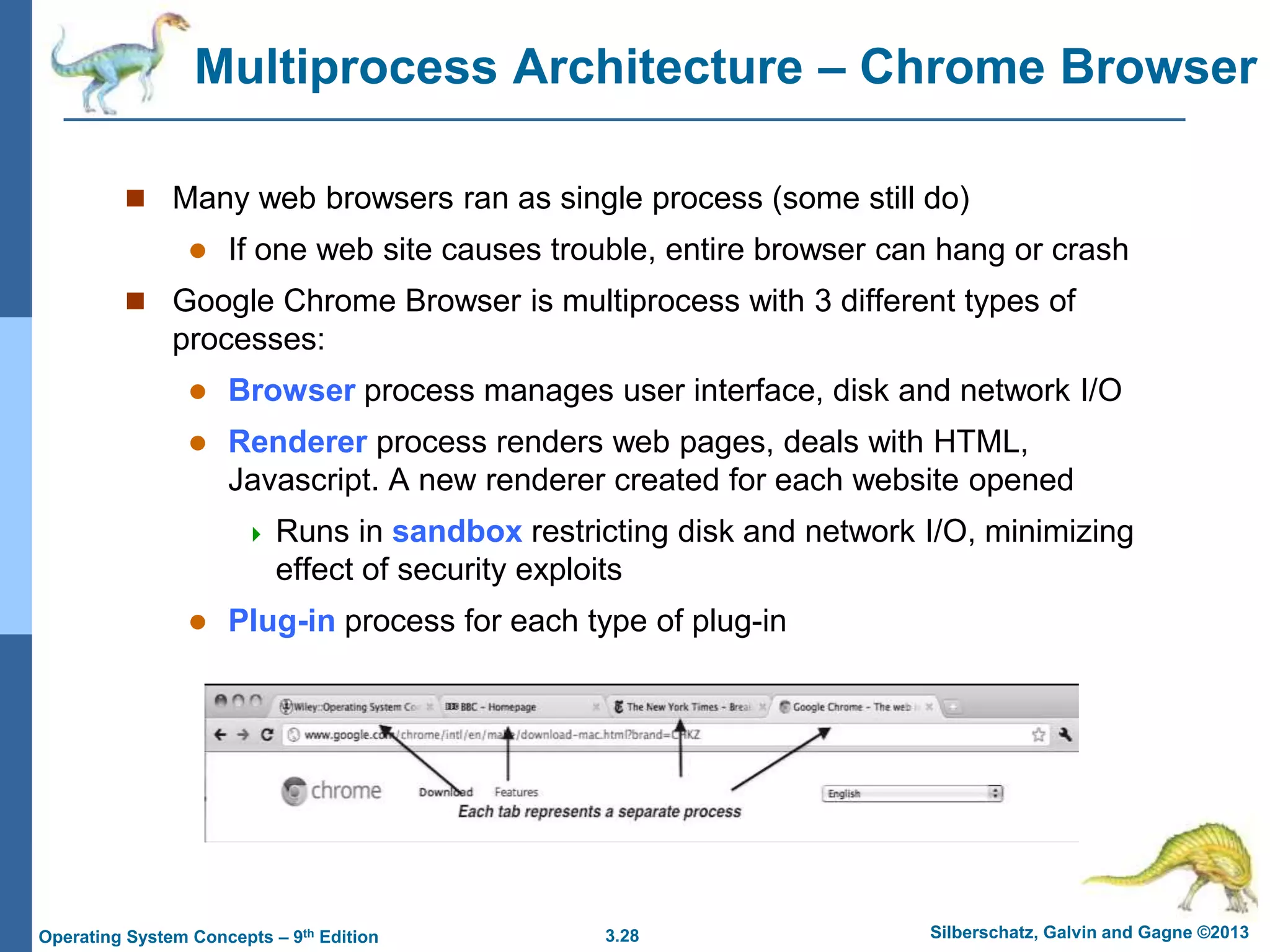 3.28 Silberschatz, Galvin and Gagne ©2013
Operating System Concepts – 9th Edition
Multiprocess Architecture – Chrome Browser
 Many web browsers ran as single process (some still do)
 If one web site causes trouble, entire browser can hang or crash
 Google Chrome Browser is multiprocess with 3 different types of
processes:
 Browser process manages user interface, disk and network I/O
 Renderer process renders web pages, deals with HTML,
Javascript. A new renderer created for each website opened
 Runs in sandbox restricting disk and network I/O, minimizing
effect of security exploits
 Plug-in process for each type of plug-in
 