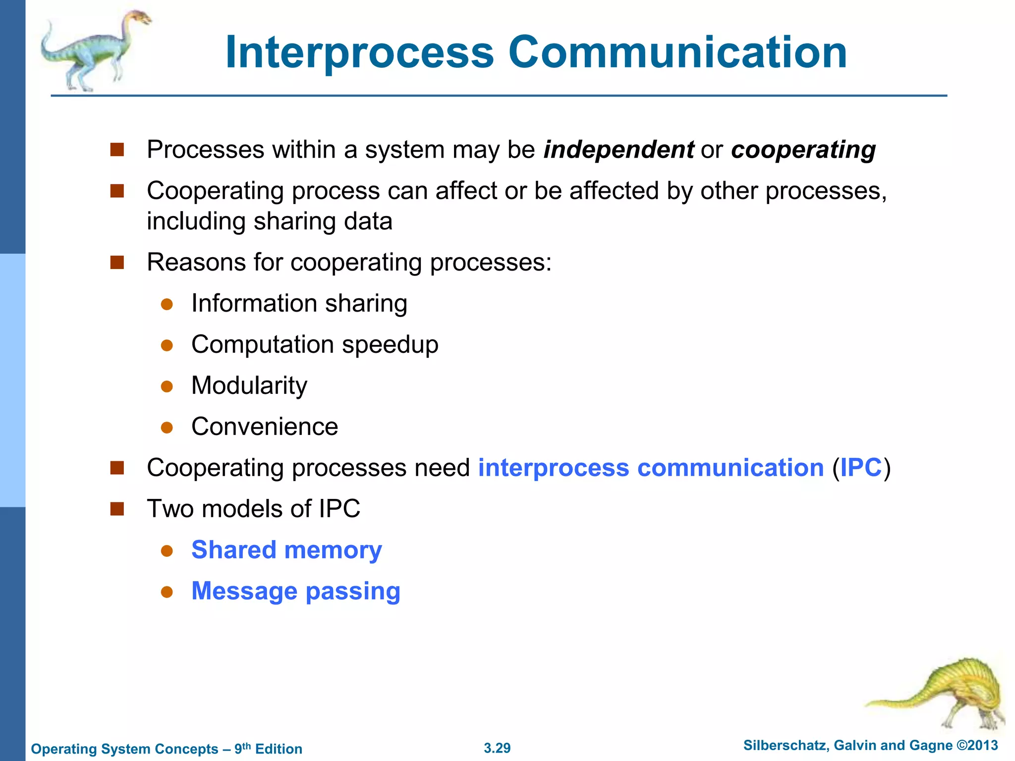 3.29 Silberschatz, Galvin and Gagne ©2013
Operating System Concepts – 9th Edition
Interprocess Communication
 Processes within a system may be independent or cooperating
 Cooperating process can affect or be affected by other processes,
including sharing data
 Reasons for cooperating processes:
 Information sharing
 Computation speedup
 Modularity
 Convenience
 Cooperating processes need interprocess communication (IPC)
 Two models of IPC
 Shared memory
 Message passing
 