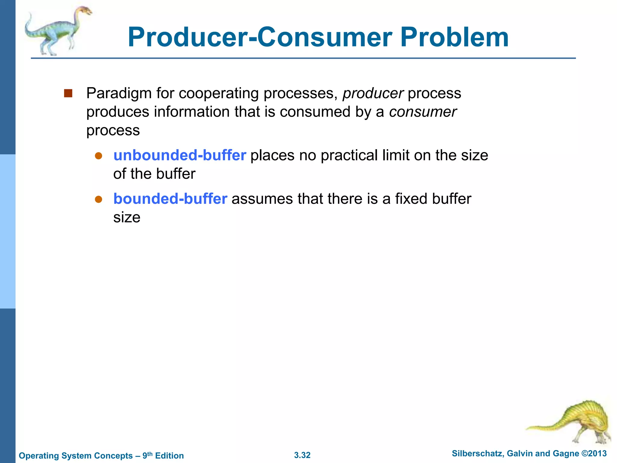 3.32 Silberschatz, Galvin and Gagne ©2013
Operating System Concepts – 9th Edition
Producer-Consumer Problem
 Paradigm for cooperating processes, producer process
produces information that is consumed by a consumer
process
 unbounded-buffer places no practical limit on the size
of the buffer
 bounded-buffer assumes that there is a fixed buffer
size
 