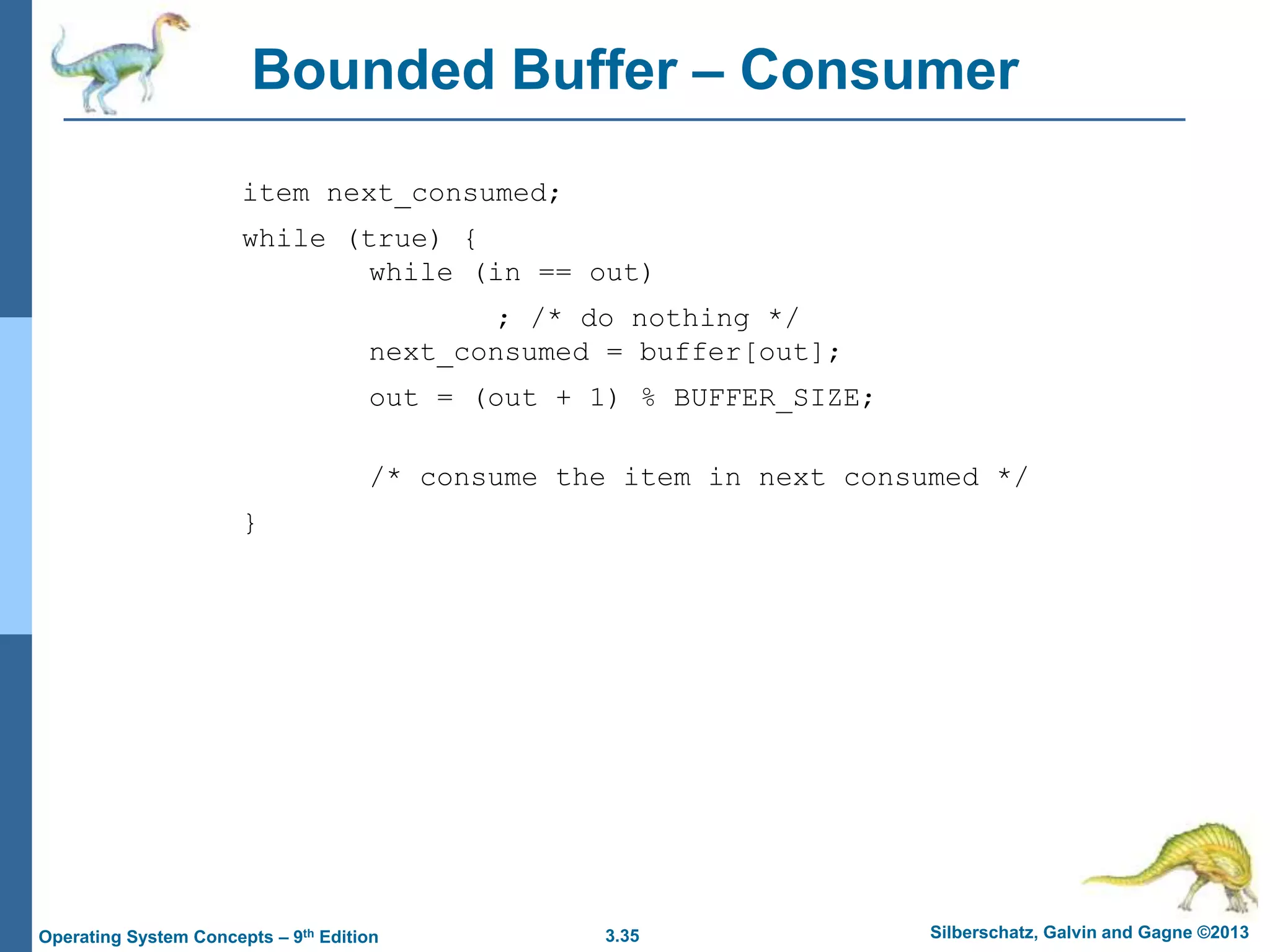 3.35 Silberschatz, Galvin and Gagne ©2013
Operating System Concepts – 9th Edition
Bounded Buffer – Consumer
item next_consumed;
while (true) {
while (in == out)
; /* do nothing */
next_consumed = buffer[out];
out = (out + 1) % BUFFER_SIZE;
/* consume the item in next consumed */
}
 
