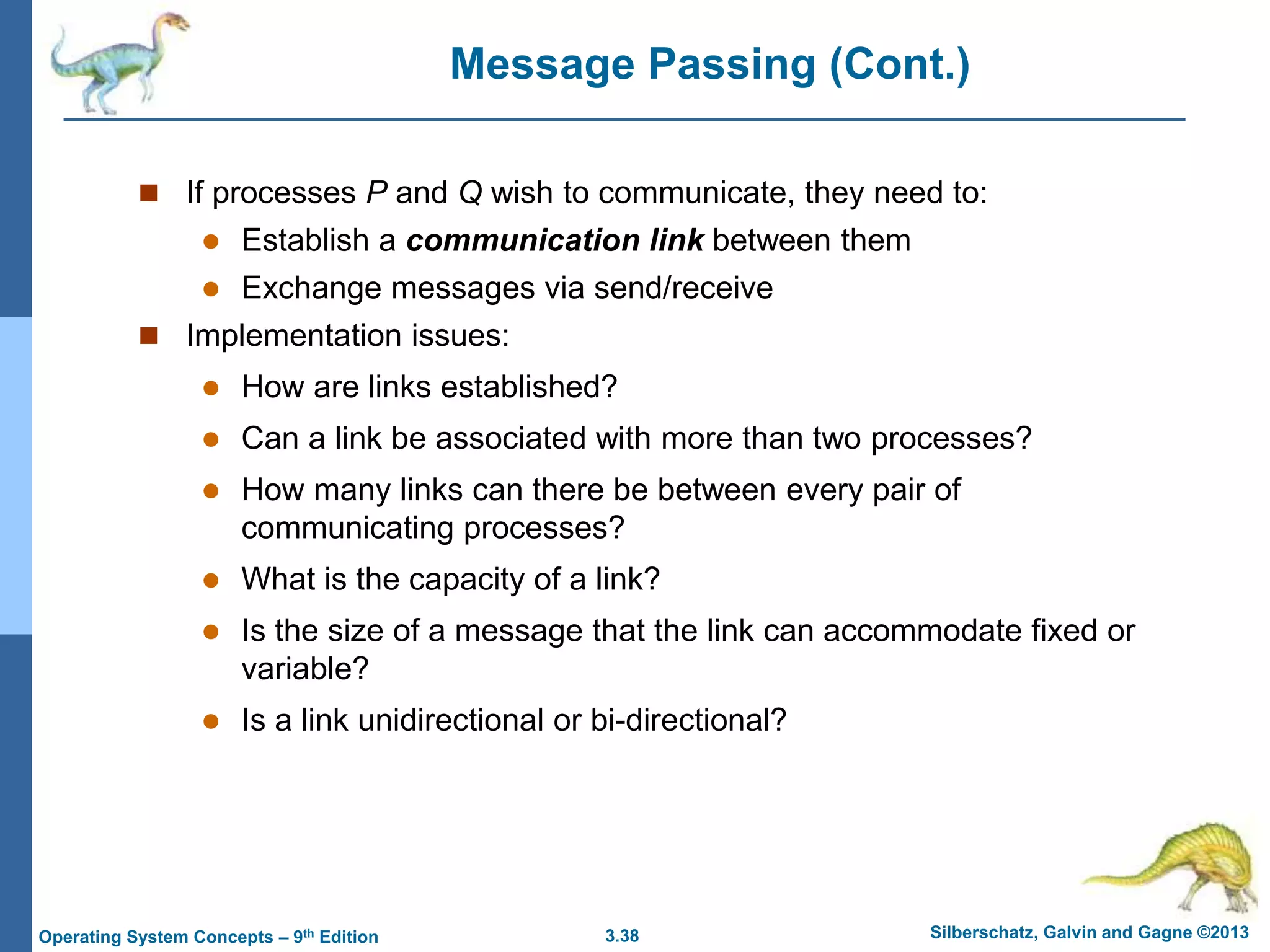 3.38 Silberschatz, Galvin and Gagne ©2013
Operating System Concepts – 9th Edition
Message Passing (Cont.)
 If processes P and Q wish to communicate, they need to:
 Establish a communication link between them
 Exchange messages via send/receive
 Implementation issues:
 How are links established?
 Can a link be associated with more than two processes?
 How many links can there be between every pair of
communicating processes?
 What is the capacity of a link?
 Is the size of a message that the link can accommodate fixed or
variable?
 Is a link unidirectional or bi-directional?
 