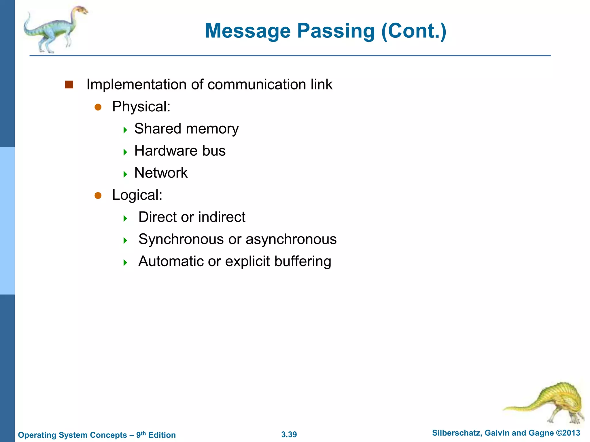 3.39 Silberschatz, Galvin and Gagne ©2013
Operating System Concepts – 9th Edition
Message Passing (Cont.)
 Implementation of communication link
 Physical:
 Shared memory
 Hardware bus
 Network
 Logical:
 Direct or indirect
 Synchronous or asynchronous
 Automatic or explicit buffering
 