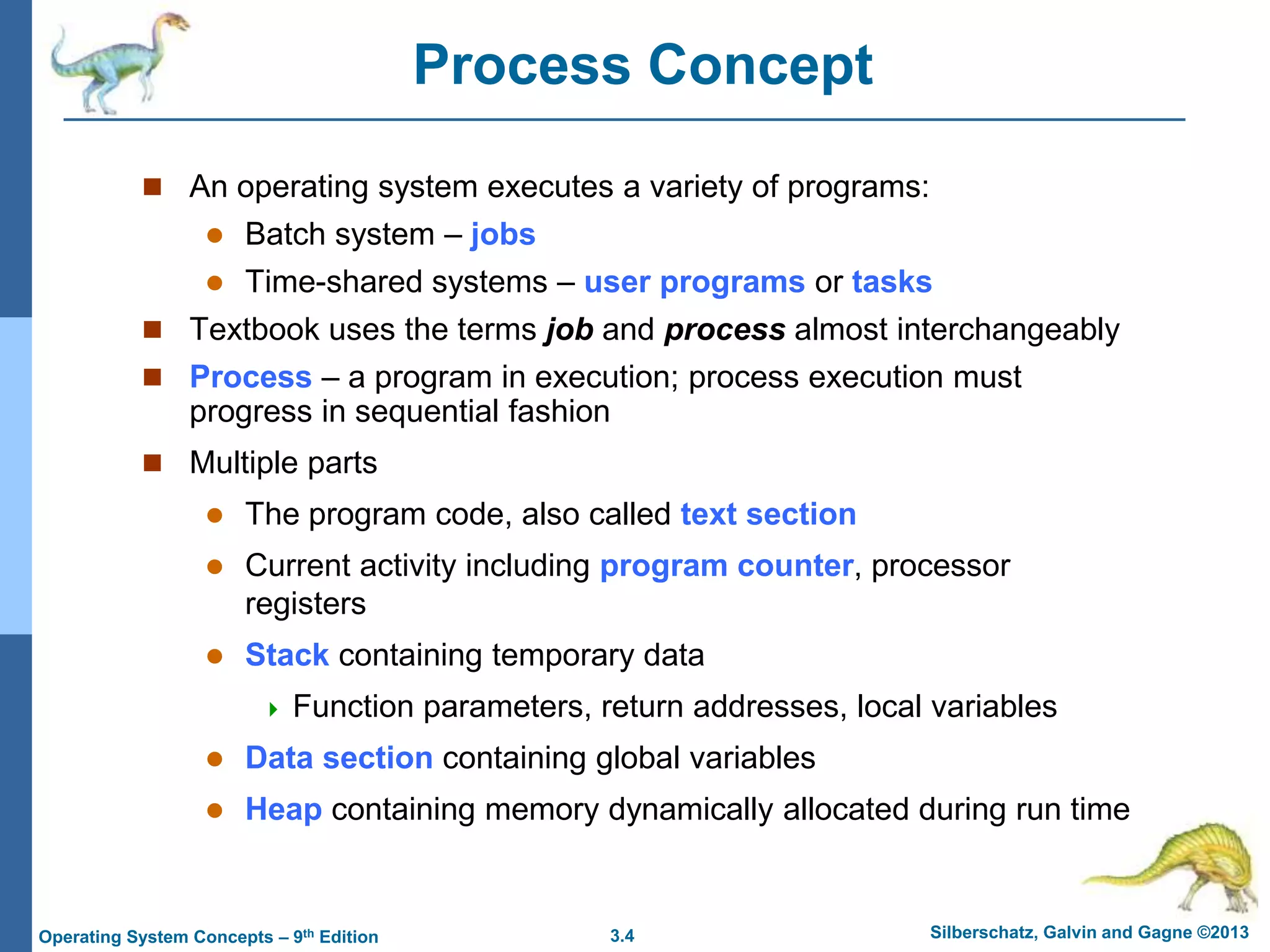 3.4 Silberschatz, Galvin and Gagne ©2013
Operating System Concepts – 9th Edition
Process Concept
 An operating system executes a variety of programs:
 Batch system – jobs
 Time-shared systems – user programs or tasks
 Textbook uses the terms job and process almost interchangeably
 Process – a program in execution; process execution must
progress in sequential fashion
 Multiple parts
 The program code, also called text section
 Current activity including program counter, processor
registers
 Stack containing temporary data
 Function parameters, return addresses, local variables
 Data section containing global variables
 Heap containing memory dynamically allocated during run time
 