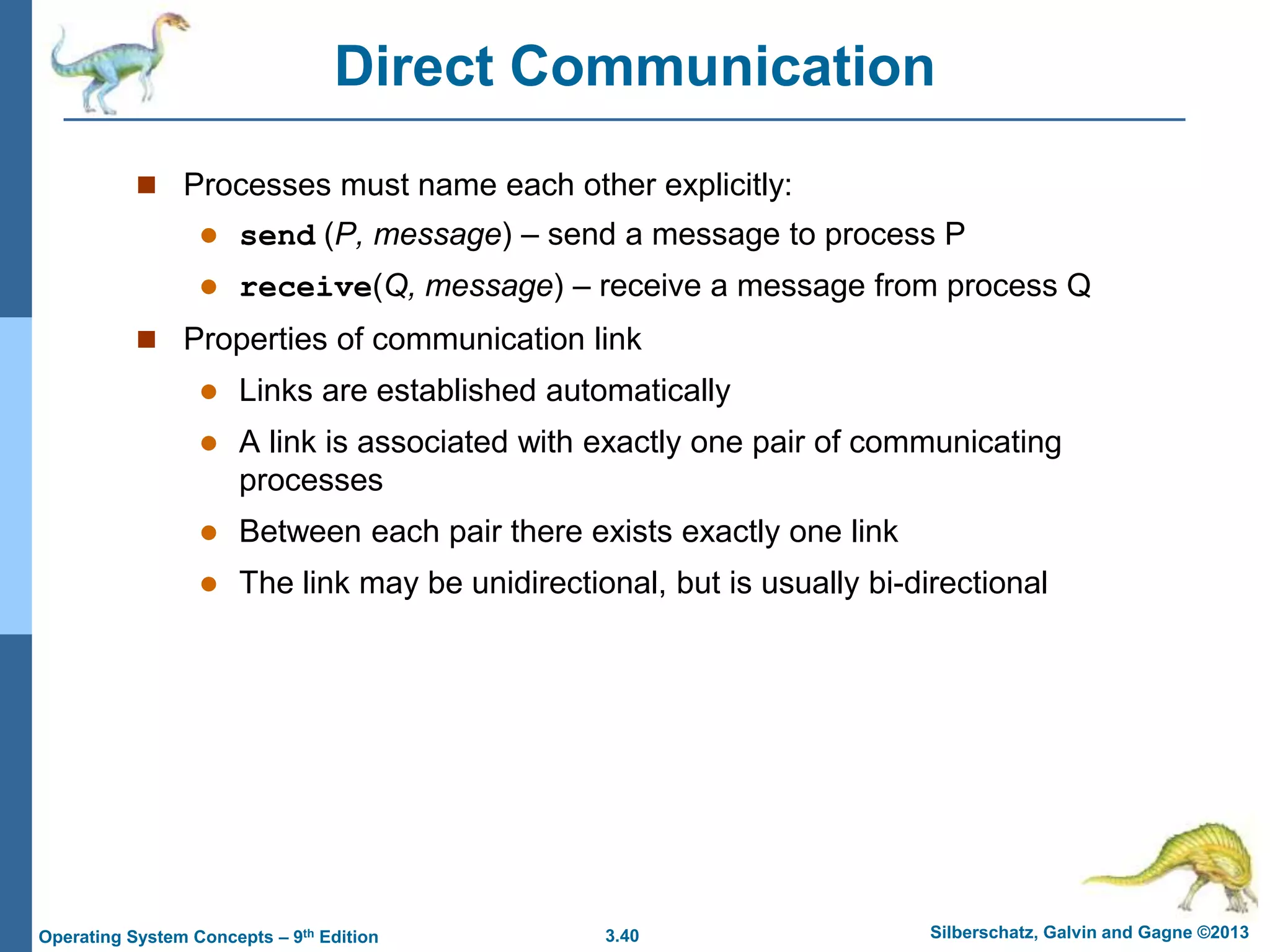 3.40 Silberschatz, Galvin and Gagne ©2013
Operating System Concepts – 9th Edition
Direct Communication
 Processes must name each other explicitly:
 send (P, message) – send a message to process P
 receive(Q, message) – receive a message from process Q
 Properties of communication link
 Links are established automatically
 A link is associated with exactly one pair of communicating
processes
 Between each pair there exists exactly one link
 The link may be unidirectional, but is usually bi-directional
 