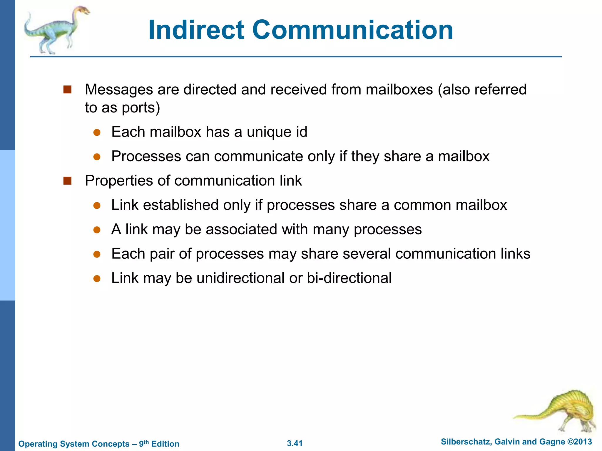 3.41 Silberschatz, Galvin and Gagne ©2013
Operating System Concepts – 9th Edition
Indirect Communication
 Messages are directed and received from mailboxes (also referred
to as ports)
 Each mailbox has a unique id
 Processes can communicate only if they share a mailbox
 Properties of communication link
 Link established only if processes share a common mailbox
 A link may be associated with many processes
 Each pair of processes may share several communication links
 Link may be unidirectional or bi-directional
 