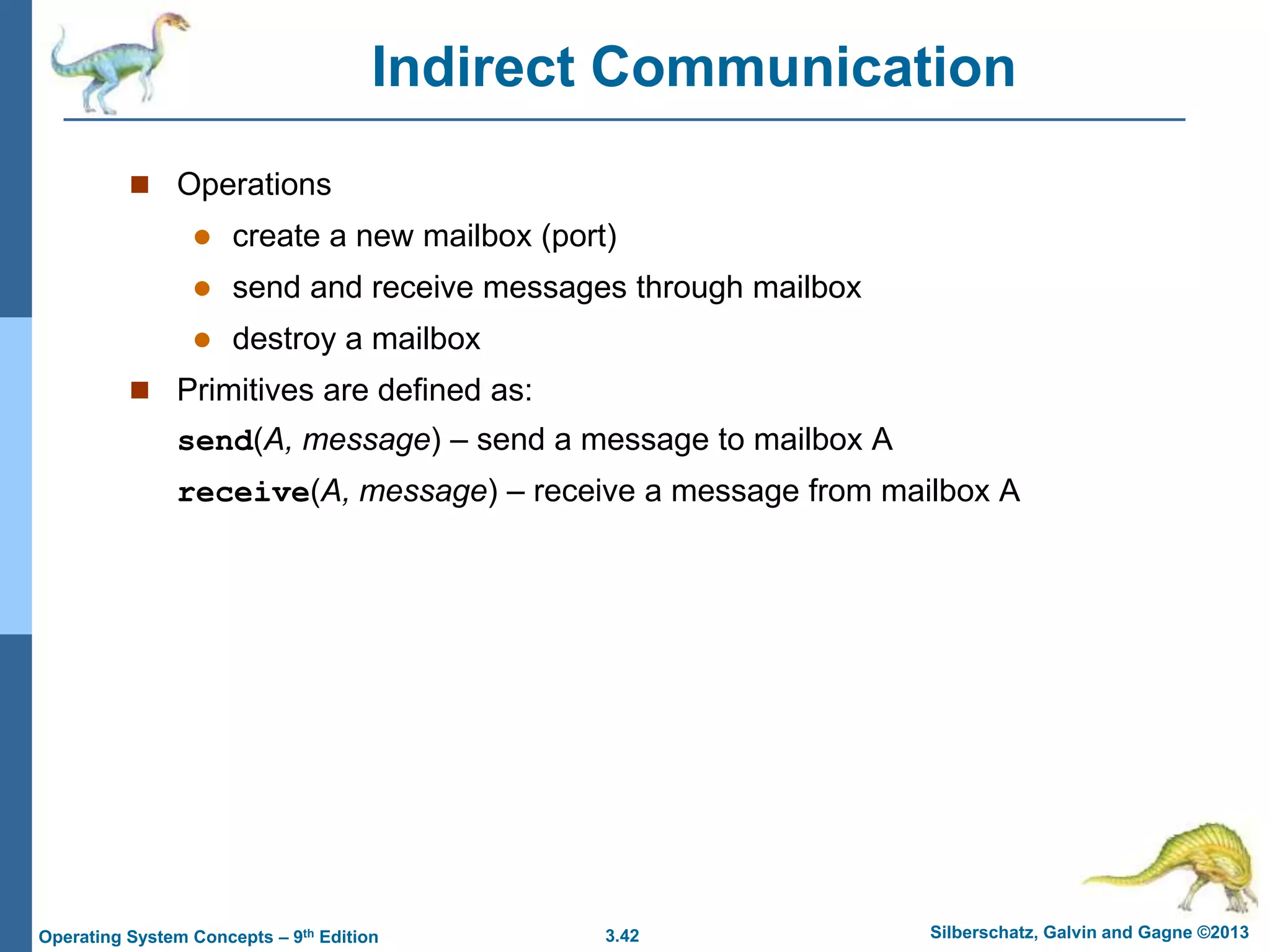 3.42 Silberschatz, Galvin and Gagne ©2013
Operating System Concepts – 9th Edition
Indirect Communication
 Operations
 create a new mailbox (port)
 send and receive messages through mailbox
 destroy a mailbox
 Primitives are defined as:
send(A, message) – send a message to mailbox A
receive(A, message) – receive a message from mailbox A
 