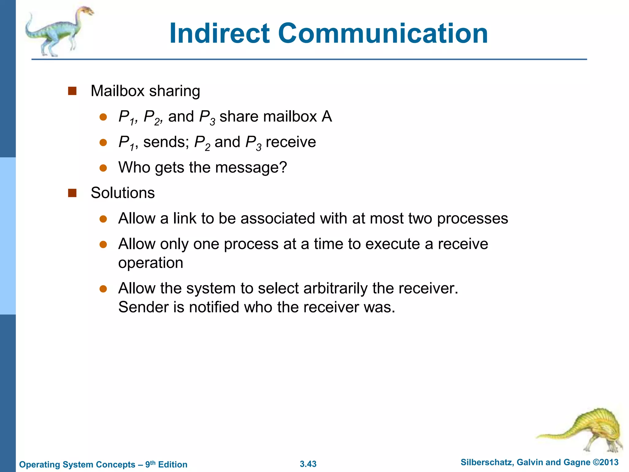 3.43 Silberschatz, Galvin and Gagne ©2013
Operating System Concepts – 9th Edition
Indirect Communication
 Mailbox sharing
 P1, P2, and P3 share mailbox A
 P1, sends; P2 and P3 receive
 Who gets the message?
 Solutions
 Allow a link to be associated with at most two processes
 Allow only one process at a time to execute a receive
operation
 Allow the system to select arbitrarily the receiver.
Sender is notified who the receiver was.
 