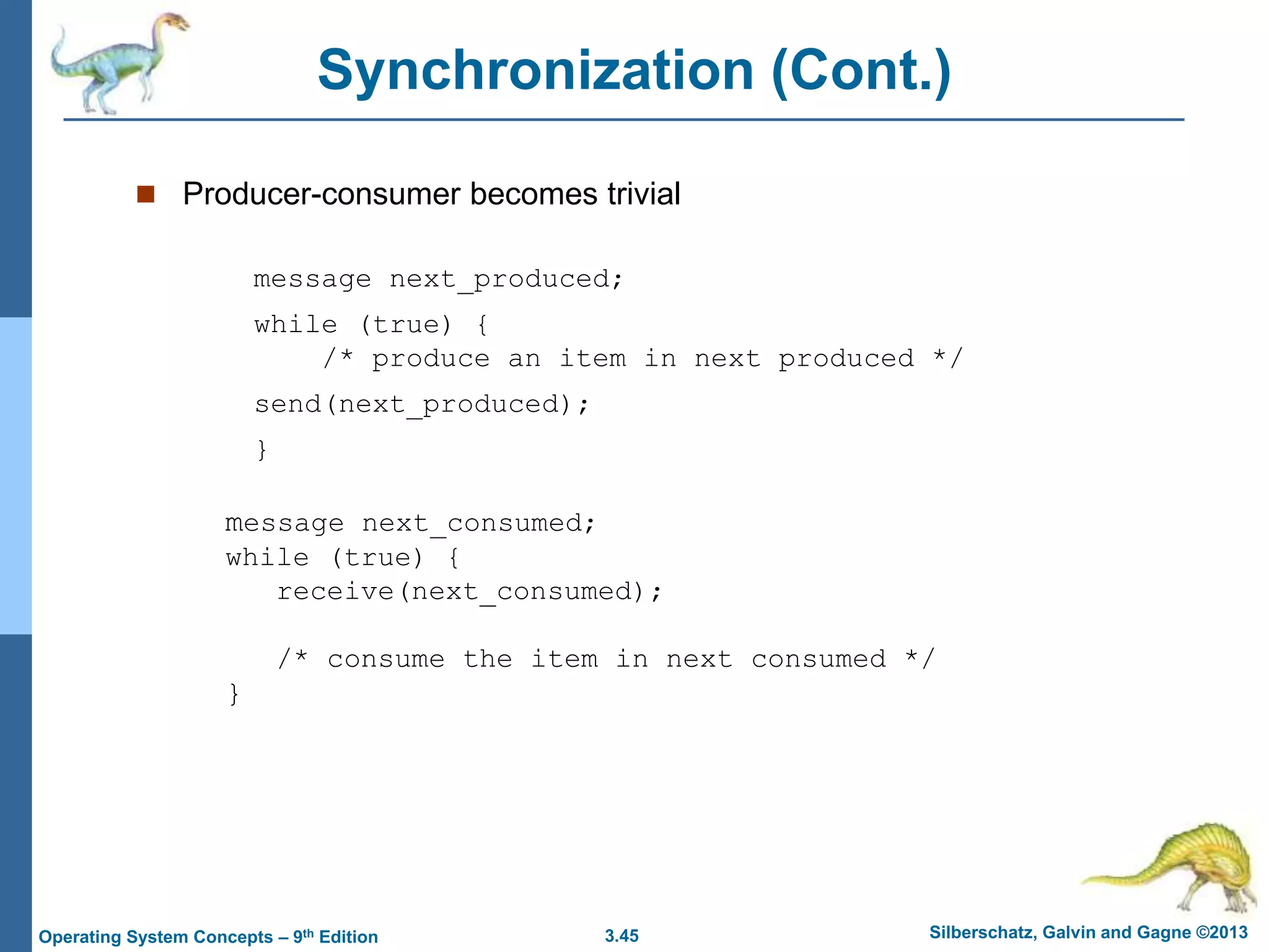 3.45 Silberschatz, Galvin and Gagne ©2013
Operating System Concepts – 9th Edition
Synchronization (Cont.)
 Producer-consumer becomes trivial
message next_produced;
while (true) {
/* produce an item in next produced */
send(next_produced);
}
message next_consumed;
while (true) {
receive(next_consumed);
/* consume the item in next consumed */
}
 
