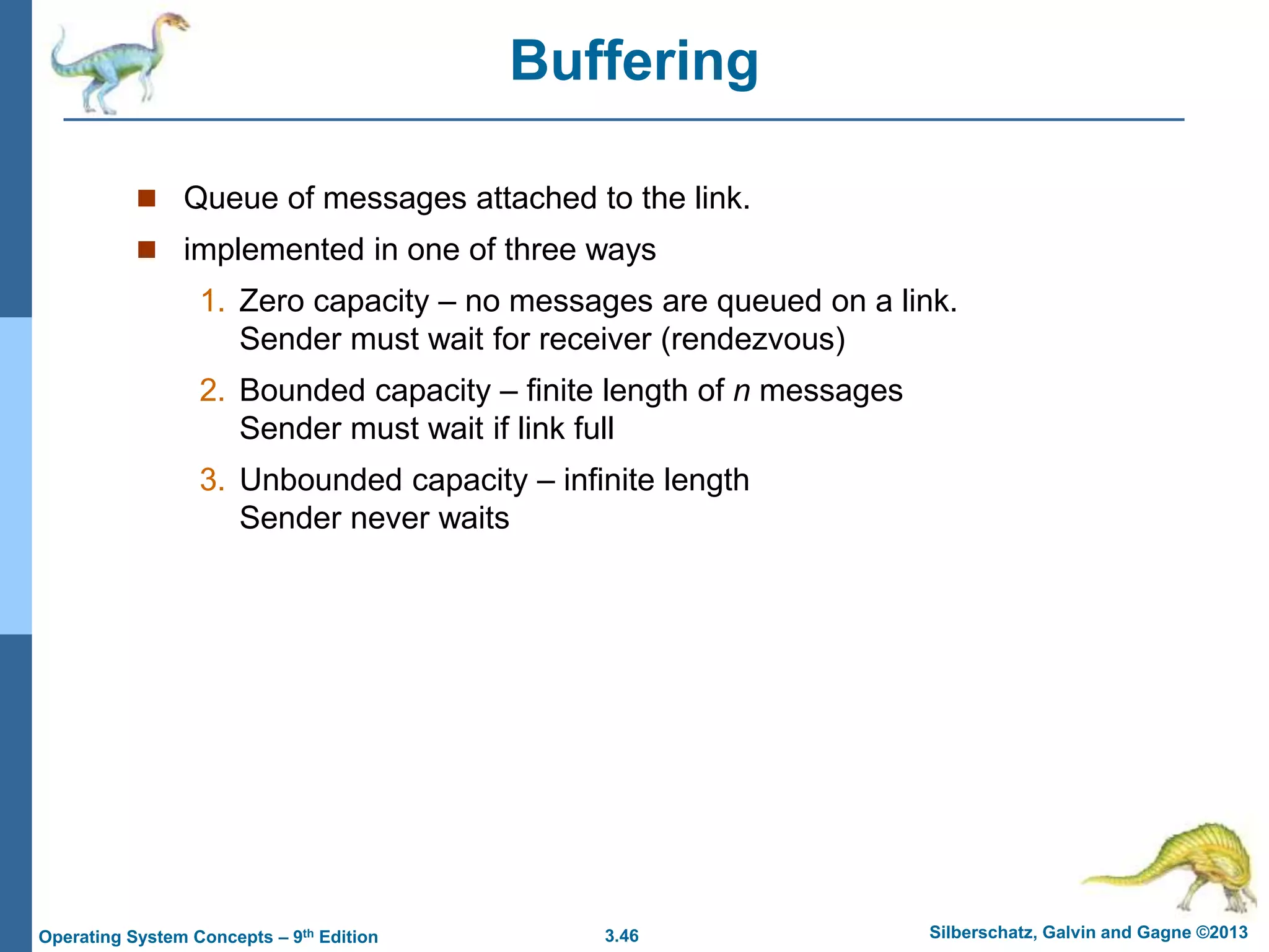 3.46 Silberschatz, Galvin and Gagne ©2013
Operating System Concepts – 9th Edition
Buffering
 Queue of messages attached to the link.
 implemented in one of three ways
1. Zero capacity – no messages are queued on a link.
Sender must wait for receiver (rendezvous)
2. Bounded capacity – finite length of n messages
Sender must wait if link full
3. Unbounded capacity – infinite length
Sender never waits
 