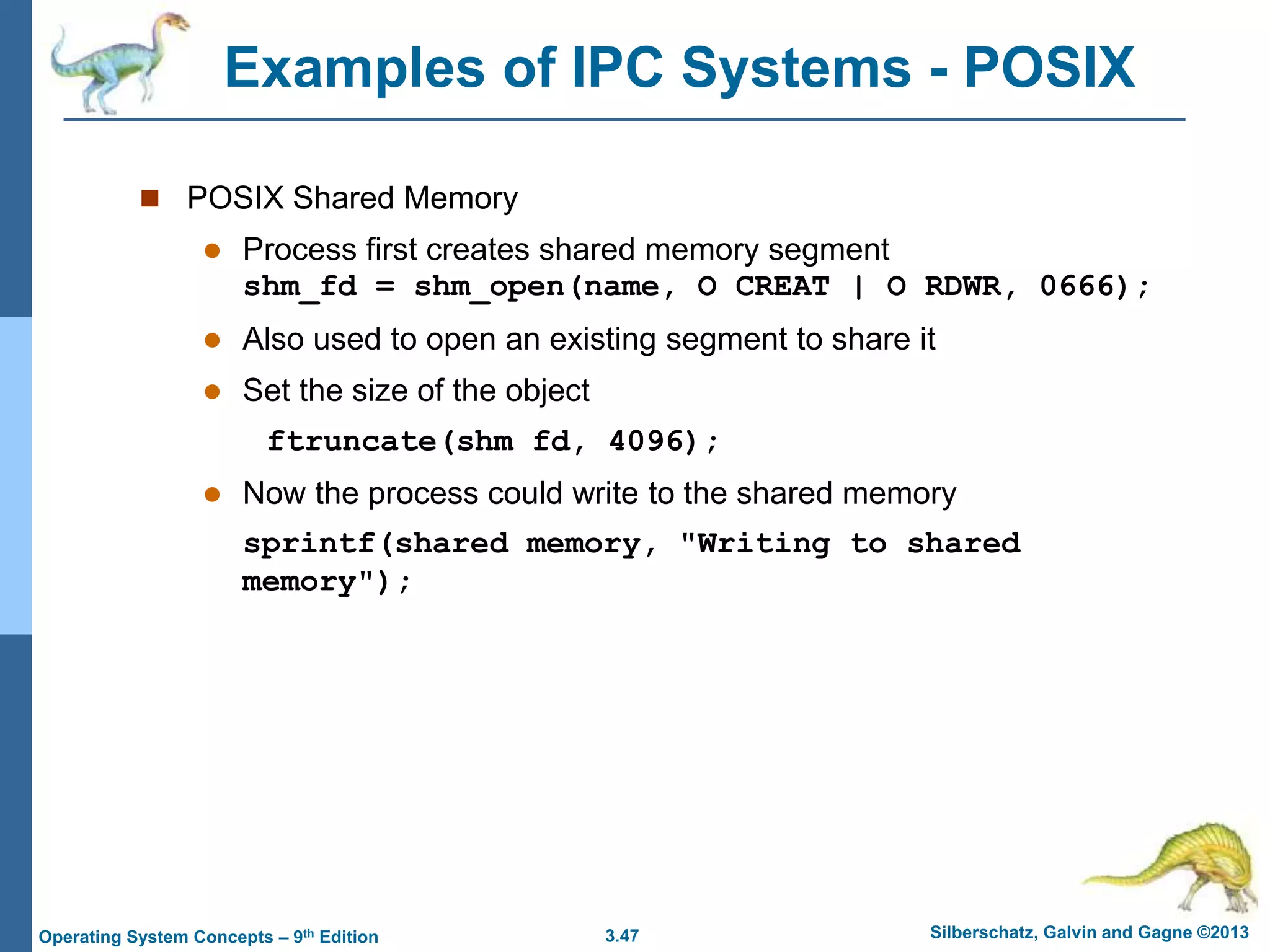 3.47 Silberschatz, Galvin and Gagne ©2013
Operating System Concepts – 9th Edition
Examples of IPC Systems - POSIX
 POSIX Shared Memory
 Process first creates shared memory segment
shm_fd = shm_open(name, O CREAT | O RDWR, 0666);
 Also used to open an existing segment to share it
 Set the size of the object
ftruncate(shm fd, 4096);
 Now the process could write to the shared memory
sprintf(shared memory, "Writing to shared
memory");
 