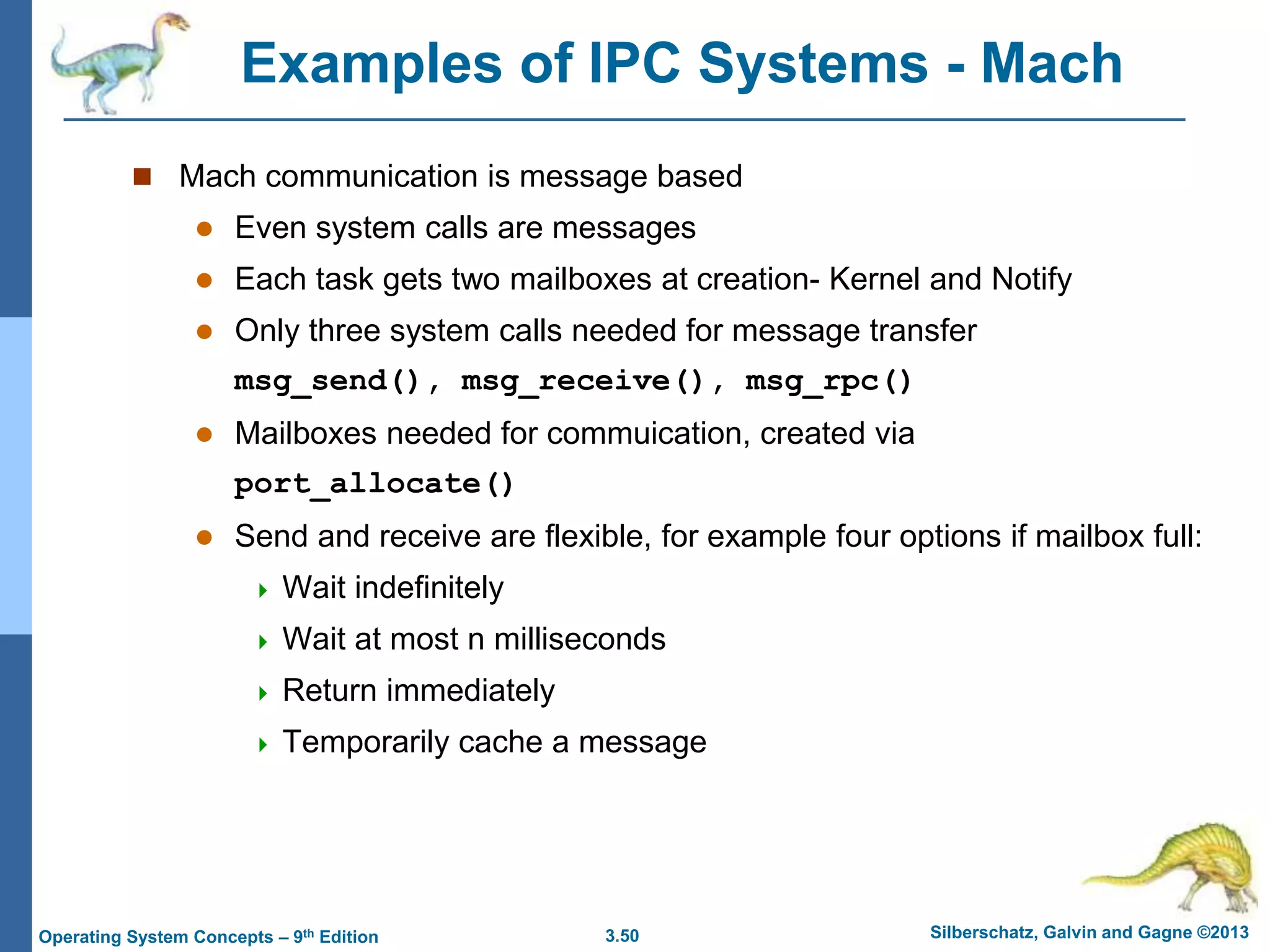 3.50 Silberschatz, Galvin and Gagne ©2013
Operating System Concepts – 9th Edition
Examples of IPC Systems - Mach
 Mach communication is message based
 Even system calls are messages
 Each task gets two mailboxes at creation- Kernel and Notify
 Only three system calls needed for message transfer
msg_send(), msg_receive(), msg_rpc()
 Mailboxes needed for commuication, created via
port_allocate()
 Send and receive are flexible, for example four options if mailbox full:
 Wait indefinitely
 Wait at most n milliseconds
 Return immediately
 Temporarily cache a message
 