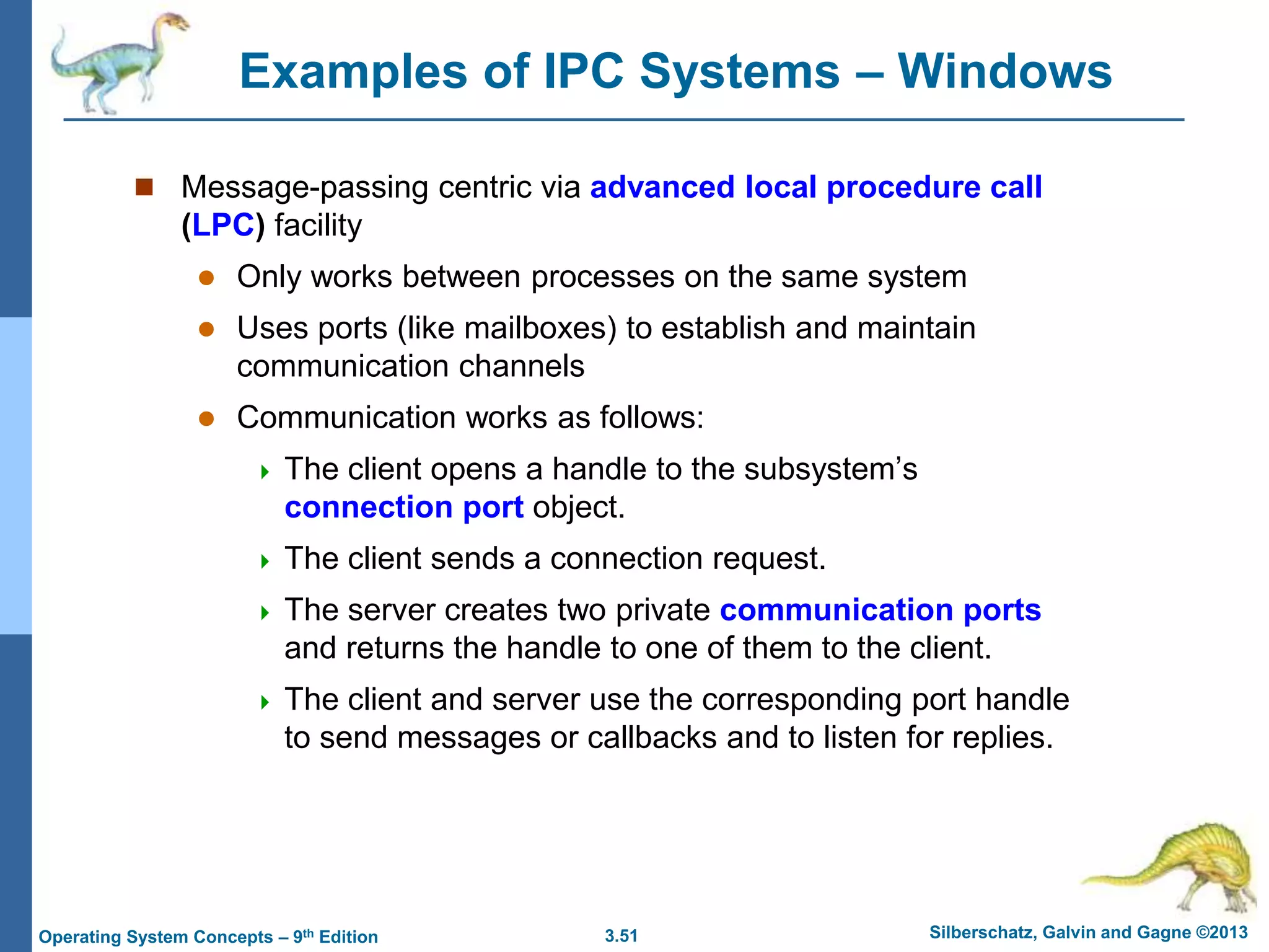 3.51 Silberschatz, Galvin and Gagne ©2013
Operating System Concepts – 9th Edition
Examples of IPC Systems – Windows
 Message-passing centric via advanced local procedure call
(LPC) facility
 Only works between processes on the same system
 Uses ports (like mailboxes) to establish and maintain
communication channels
 Communication works as follows:
 The client opens a handle to the subsystem’s
connection port object.
 The client sends a connection request.
 The server creates two private communication ports
and returns the handle to one of them to the client.
 The client and server use the corresponding port handle
to send messages or callbacks and to listen for replies.
 