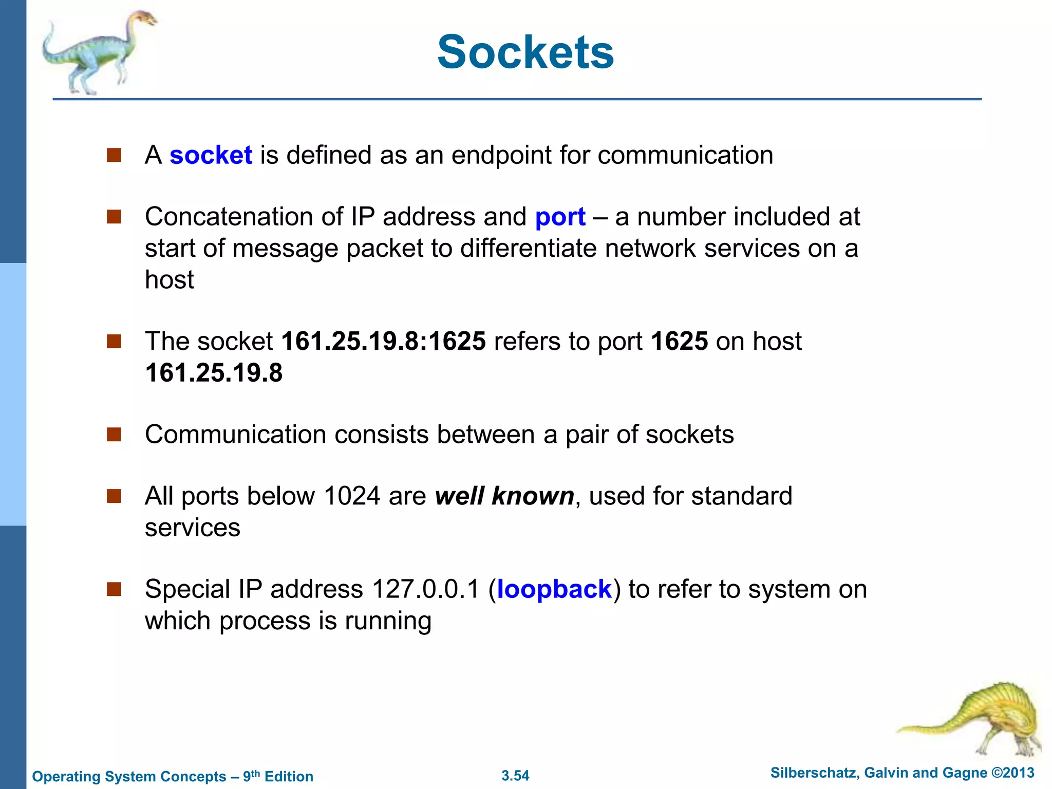 3.54 Silberschatz, Galvin and Gagne ©2013
Operating System Concepts – 9th Edition
Sockets
 A socket is defined as an endpoint for communication
 Concatenation of IP address and port – a number included at
start of message packet to differentiate network services on a
host
 The socket 161.25.19.8:1625 refers to port 1625 on host
161.25.19.8
 Communication consists between a pair of sockets
 All ports below 1024 are well known, used for standard
services
 Special IP address 127.0.0.1 (loopback) to refer to system on
which process is running
 