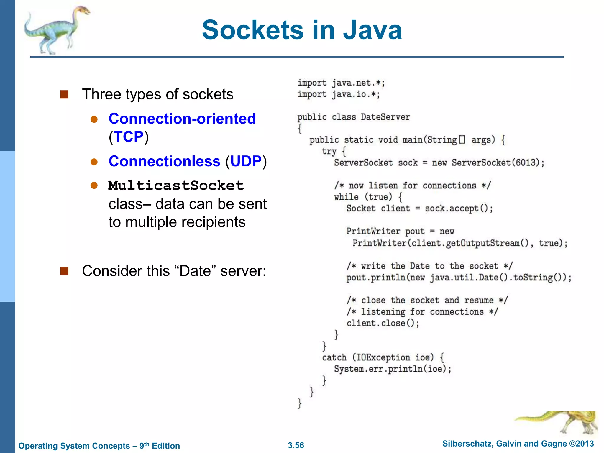 3.56 Silberschatz, Galvin and Gagne ©2013
Operating System Concepts – 9th Edition
Sockets in Java
 Three types of sockets
 Connection-oriented
(TCP)
 Connectionless (UDP)
 MulticastSocket
class– data can be sent
to multiple recipients
 Consider this “Date” server:
 