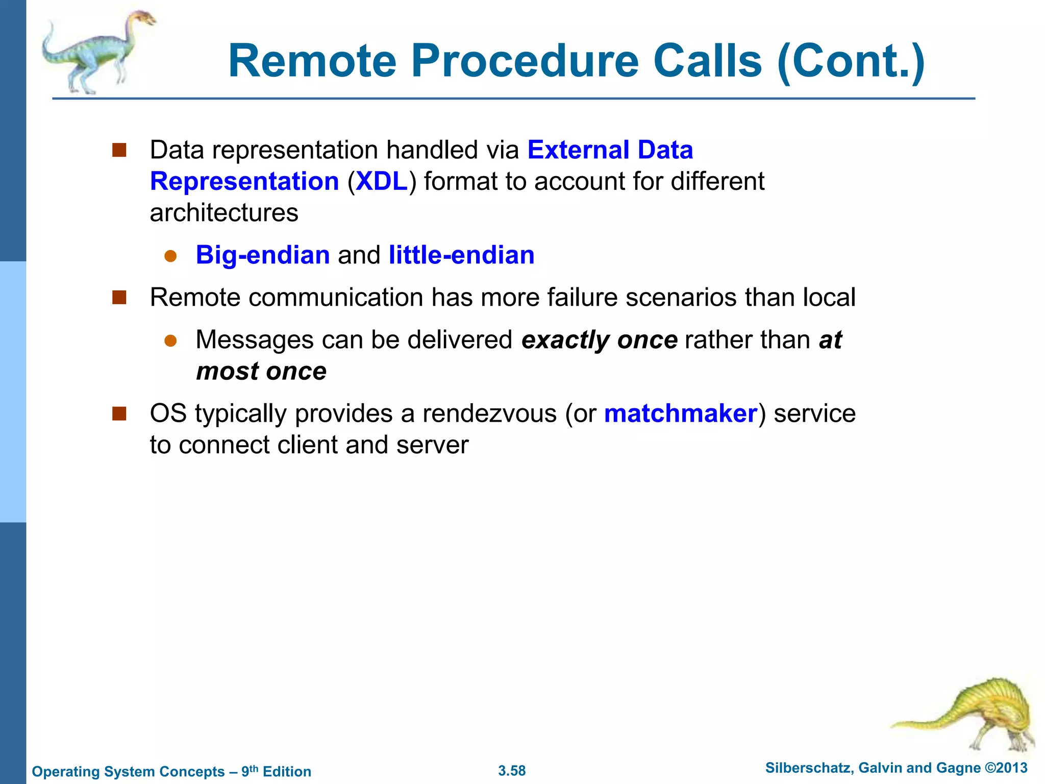 3.58 Silberschatz, Galvin and Gagne ©2013
Operating System Concepts – 9th Edition
Remote Procedure Calls (Cont.)
 Data representation handled via External Data
Representation (XDL) format to account for different
architectures
 Big-endian and little-endian
 Remote communication has more failure scenarios than local
 Messages can be delivered exactly once rather than at
most once
 OS typically provides a rendezvous (or matchmaker) service
to connect client and server
 