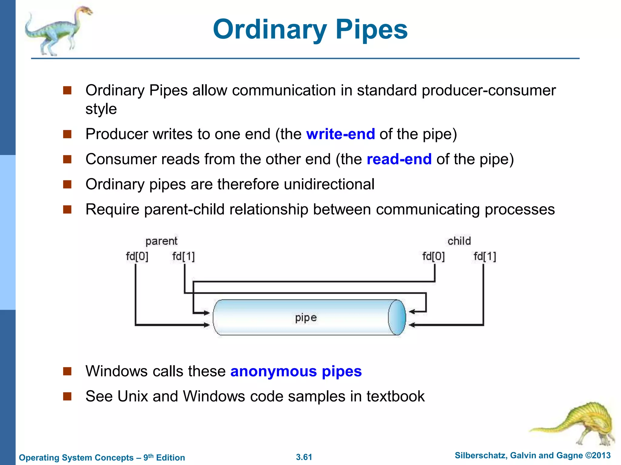 3.61 Silberschatz, Galvin and Gagne ©2013
Operating System Concepts – 9th Edition
Ordinary Pipes
 Ordinary Pipes allow communication in standard producer-consumer
style
 Producer writes to one end (the write-end of the pipe)
 Consumer reads from the other end (the read-end of the pipe)
 Ordinary pipes are therefore unidirectional
 Require parent-child relationship between communicating processes
 Windows calls these anonymous pipes
 See Unix and Windows code samples in textbook
 