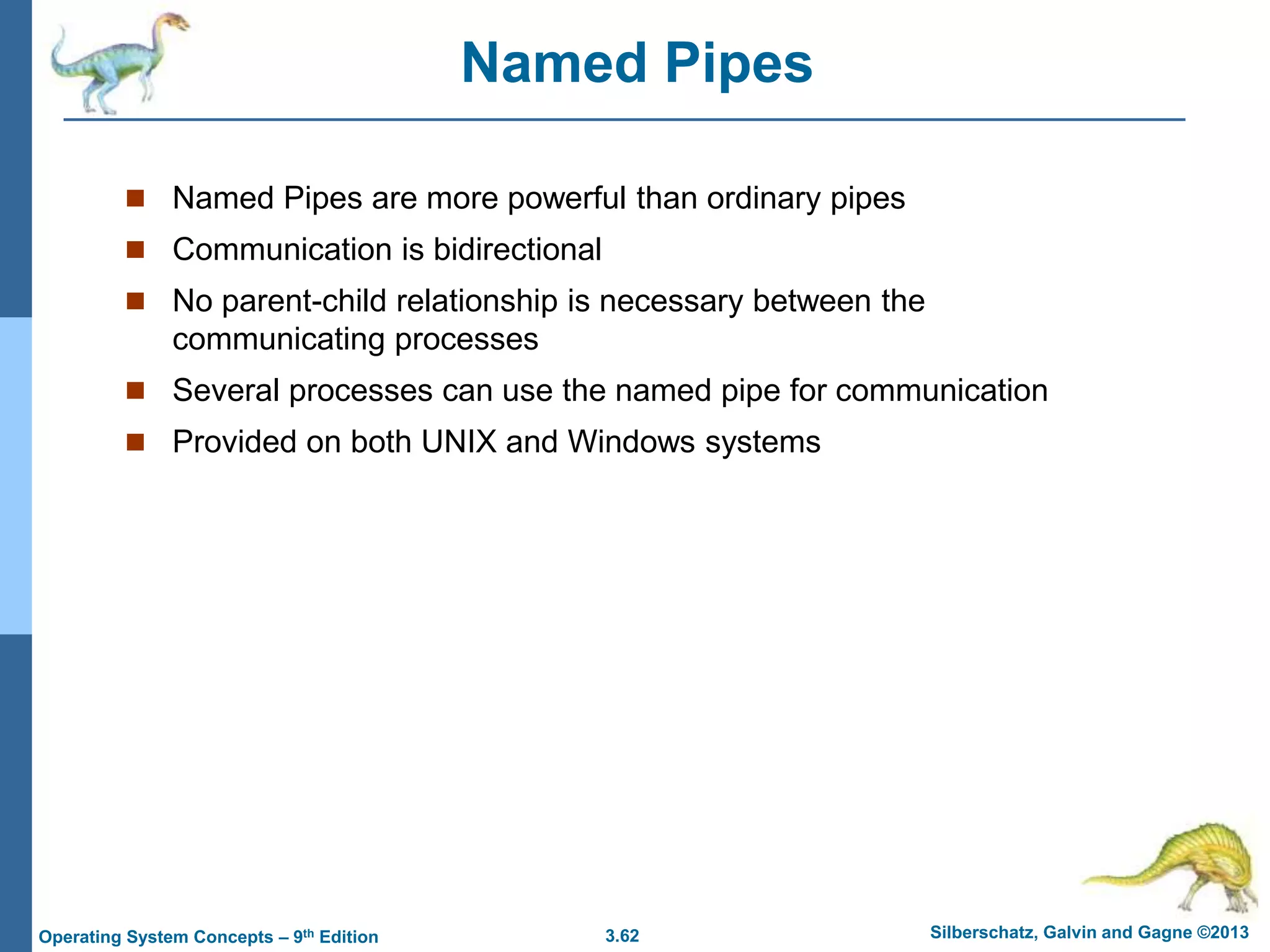 3.62 Silberschatz, Galvin and Gagne ©2013
Operating System Concepts – 9th Edition
Named Pipes
 Named Pipes are more powerful than ordinary pipes
 Communication is bidirectional
 No parent-child relationship is necessary between the
communicating processes
 Several processes can use the named pipe for communication
 Provided on both UNIX and Windows systems
 
