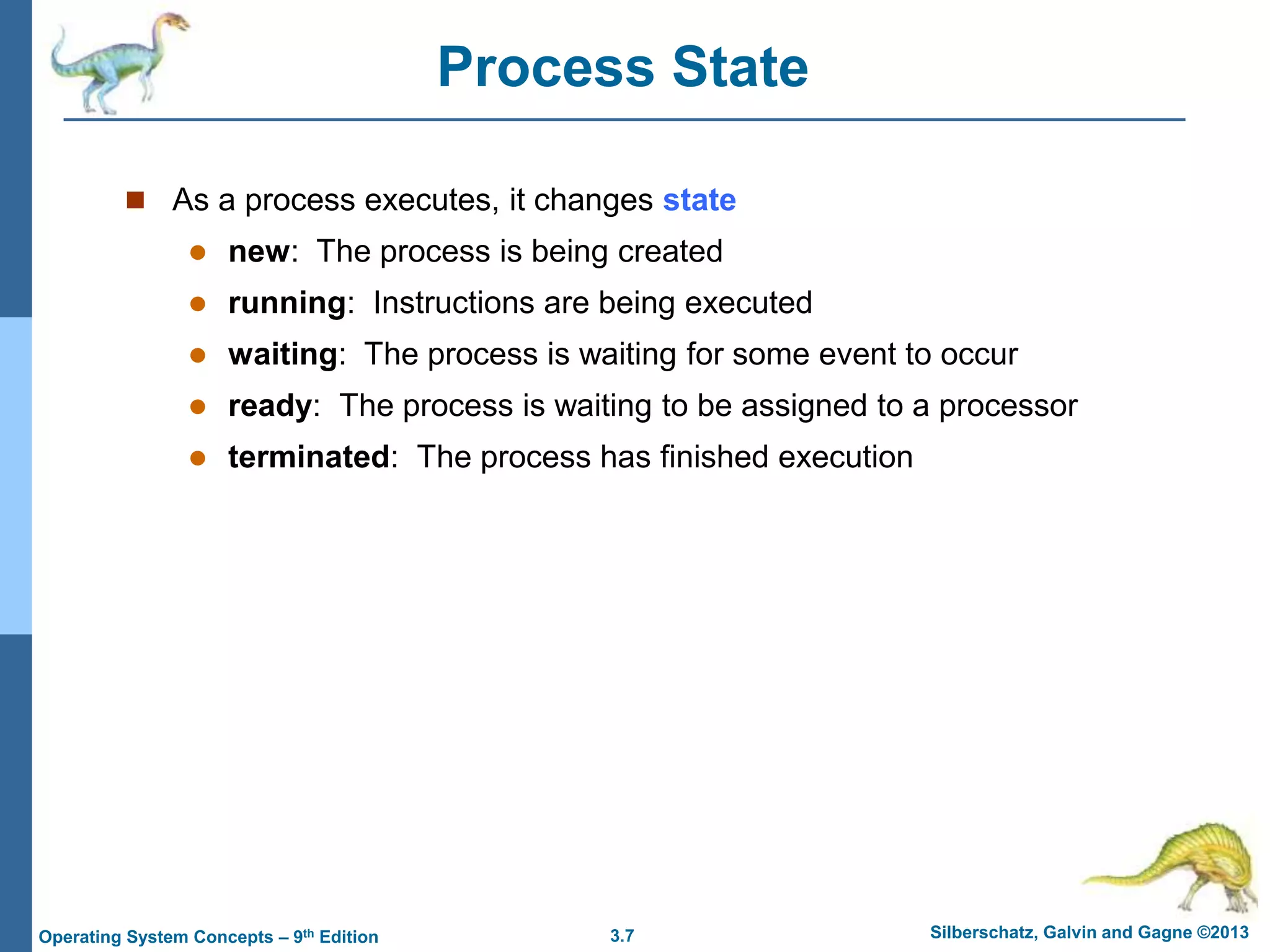 3.7 Silberschatz, Galvin and Gagne ©2013
Operating System Concepts – 9th Edition
Process State
 As a process executes, it changes state
 new: The process is being created
 running: Instructions are being executed
 waiting: The process is waiting for some event to occur
 ready: The process is waiting to be assigned to a processor
 terminated: The process has finished execution
 