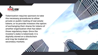Tokenization requires sponsors to take
the necessary procedures to allow
private or public trading of real estate
tokens, or to provide investors the option
of exchanging their shares for tokens of
another organization that has taken
those regulatory steps. Once the
investor's stake is tokenized, it is
digitally stored on a blockchain
and may be traded on
secondary markets.
 