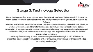 Stage 3: Technology Selection
Once the transaction structure or legal framework has been determined, it is time to
make some technical considerations. The four primary choices you must make are as
follows:
- Token / Blockchain Selection - Choose the blockchain on which to record the token, as
well as which data and transfer limitations to include in your real estate token.
- Custody - A secure custody system that can safely store real estate tokens is required.
- Investors' KYC/AML verification is necessary, and digital securities can be sold to
prospective investors.
- Primary / Secondary Market - Where do you want the digital securities to be
presented to prospective investors, either through primary issue or through the top
secondary exchanges?
 