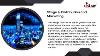 Stage 4: Distribution and
Marketing
This stage focuses on token generation and
distribution. Various payment methods, like
as cryptocurrencies, stable coins, fiat
currencies, and so on, are accepted for
purchasing digital real estate tokens. To hold
the real estate tokens, investors will require a
digital wallet, which is available on both the
web and real estate mobile. These real estate
tokens may be sold to investors in a live
auction.
 