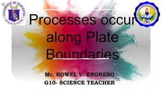 Processes occur
along Plate
Boundaries
Mr. ROWEL V. ENGRESO
G10- SCIENCE TEACHER
 