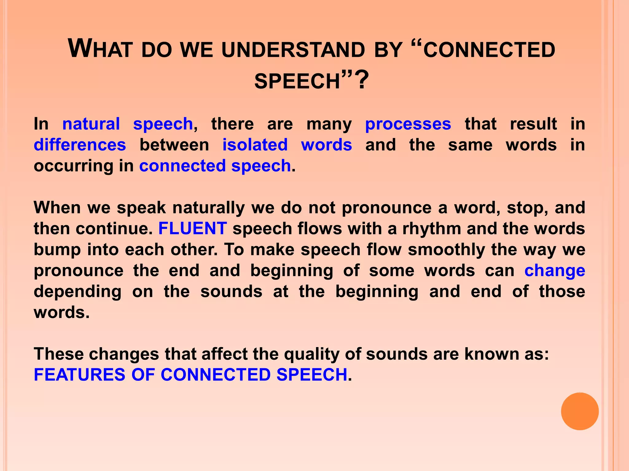 WHAT DO WE UNDERSTAND BY “CONNECTED
SPEECH”?
In natural speech, there are many processes that result in
differences between isolated words and the same words in
occurring in connected speech.
When we speak naturally we do not pronounce a word, stop, and
then continue. FLUENT speech flows with a rhythm and the words
bump into each other. To make speech flow smoothly the way we
pronounce the end and beginning of some words can change
depending on the sounds at the beginning and end of those
words.
These changes that affect the quality of sounds are known as:
FEATURES OF CONNECTED SPEECH.

 
