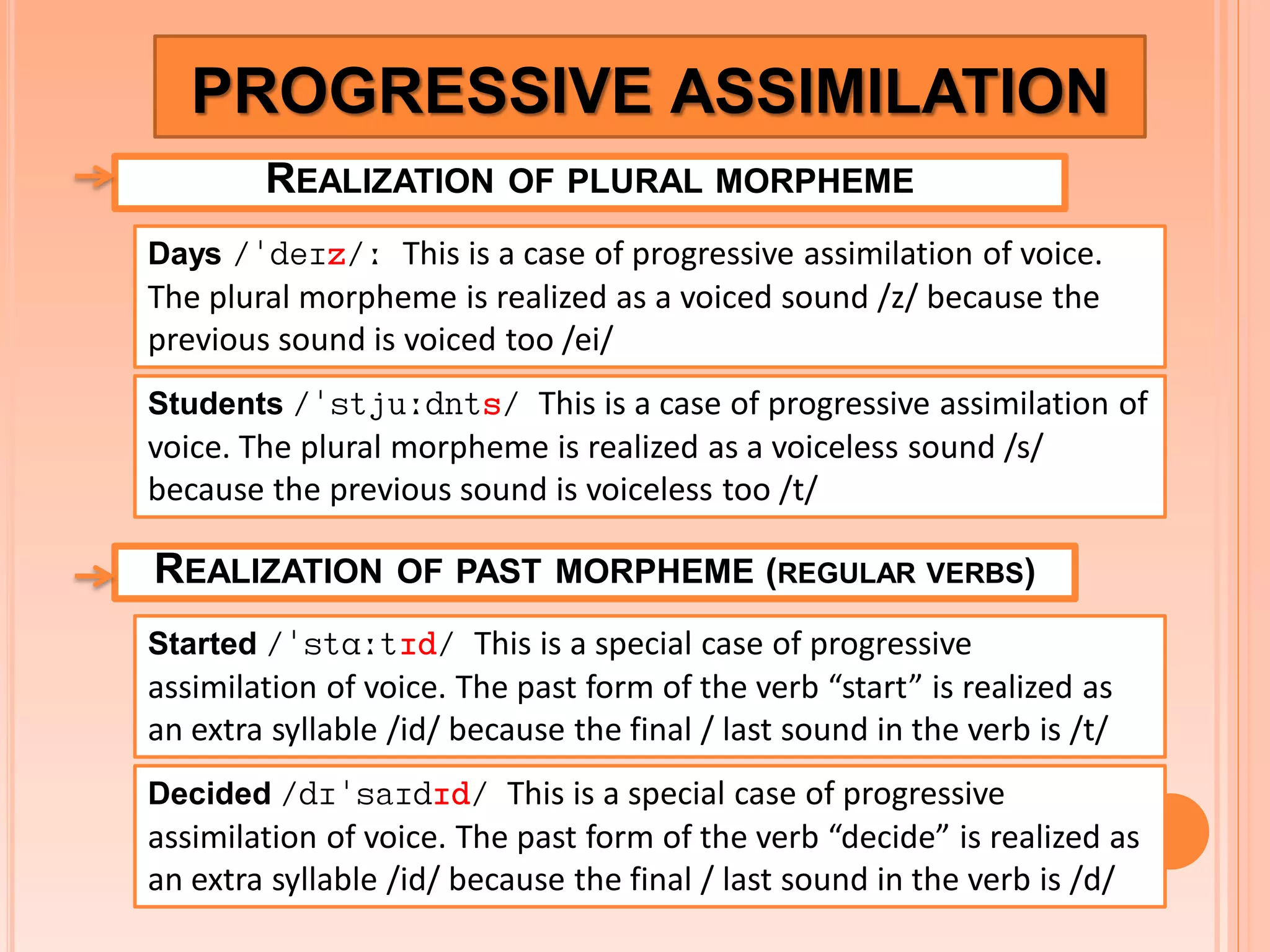 PROGRESSIVE ASSIMILATION
REALIZATION

OF PLURAL MORPHEME

Days /deIz/: This is a case of progressive assimilation of voice.

The plural morpheme is realized as a voiced sound /z/ because the
previous sound is voiced too /ei/
Students /stju:dnts/ This is a case of progressive assimilation of

voice. The plural morpheme is realized as a voiceless sound /s/
because the previous sound is voiceless too /t/

REALIZATION

OF PAST MORPHEME (REGULAR VERBS)

Started /stA:tId/ This is a special case of progressive

assimilation of voice. The past form of the verb “start” is realized as
an extra syllable /id/ because the final / last sound in the verb is /t/
Decided /dIsaIdId/ This is a special case of progressive

assimilation of voice. The past form of the verb “decide” is realized as
an extra syllable /id/ because the final / last sound in the verb is /d/

 