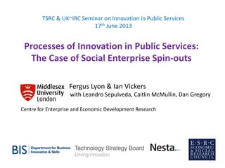 Processes of Innovation in Public Services:
The Case of Social Enterprise Spin-outs
TSRC & UK~IRC Seminar on Innovation in Public Services
17th June 2013
Fergus Lyon & Ian Vickers
with Leandro Sepulveda, Caitlin McMullin, Dan Gregory
Centre for Enterprise and Economic Development Research
1
 