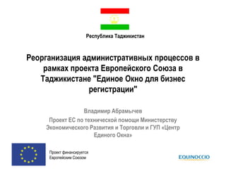 Республика Таджикистан

Реорганизация административных процессов в
рамках проекта Европейского Союза в
Таджикистане "Единое Окно для бизнес
регистрации"
Владимир Абрамычев
Проект ЕС по технической помощи Министерству
Экономического Развития и Торговли и ГУП «Центр
Единого Окна»
Проект финансируется
Европейским Союзом

 