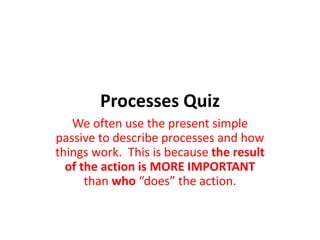 Processes Quiz
We often use the present simple
passive to describe processes and how
things work. This is because the result
of the action is MORE IMPORTANT
than who “does” the action.
 