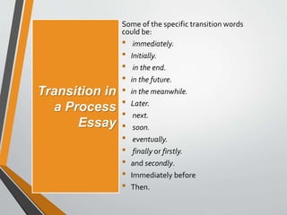 Transition in
a Process
Essay
Some of the specific transition words
could be:
• immediately.
• Initially.
• in the end.
• in the future.
• in the meanwhile.
• Later.
• next.
• soon.
• eventually.
• finally or firstly.
• and secondly.
• Immediately before
• Then.
 