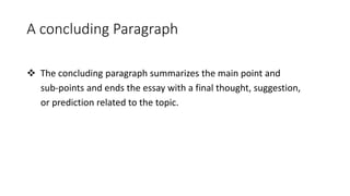 A concluding Paragraph
 The concluding paragraph summarizes the main point and
sub-points and ends the essay with a final thought, suggestion,
or prediction related to the topic.
 