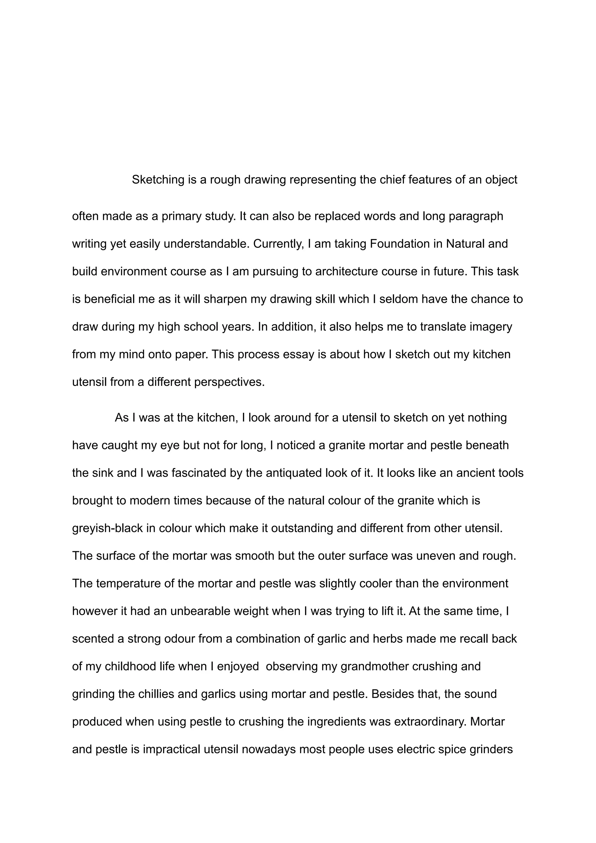 Sketching is a rough drawing representing the chief features of an object
often made as a primary study. It can also be replaced words and long paragraph
writing yet easily understandable. Currently, I am taking Foundation in Natural and
build environment course as I am pursuing to architecture course in future. This task
is beneficial me as it will sharpen my drawing skill which I seldom have the chance to
draw during my high school years. In addition, it also helps me to translate imagery
from my mind onto paper. This process essay is about how I sketch out my kitchen
utensil from a different perspectives.
As I was at the kitchen, I look around for a utensil to sketch on yet nothing
have caught my eye but not for long, I noticed a granite mortar and pestle beneath
the sink and I was fascinated by the antiquated look of it. It looks like an ancient tools
brought to modern times because of the natural colour of the granite which is
greyish-black in colour which make it outstanding and different from other utensil.
The surface of the mortar was smooth but the outer surface was uneven and rough.
The temperature of the mortar and pestle was slightly cooler than the environment
however it had an unbearable weight when I was trying to lift it. At the same time, I
scented a strong odour from a combination of garlic and herbs made me recall back
of my childhood life when I enjoyed observing my grandmother crushing and
grinding the chillies and garlics using mortar and pestle. Besides that, the sound
produced when using pestle to crushing the ingredients was extraordinary. Mortar
and pestle is impractical utensil nowadays most people uses electric spice grinders
 