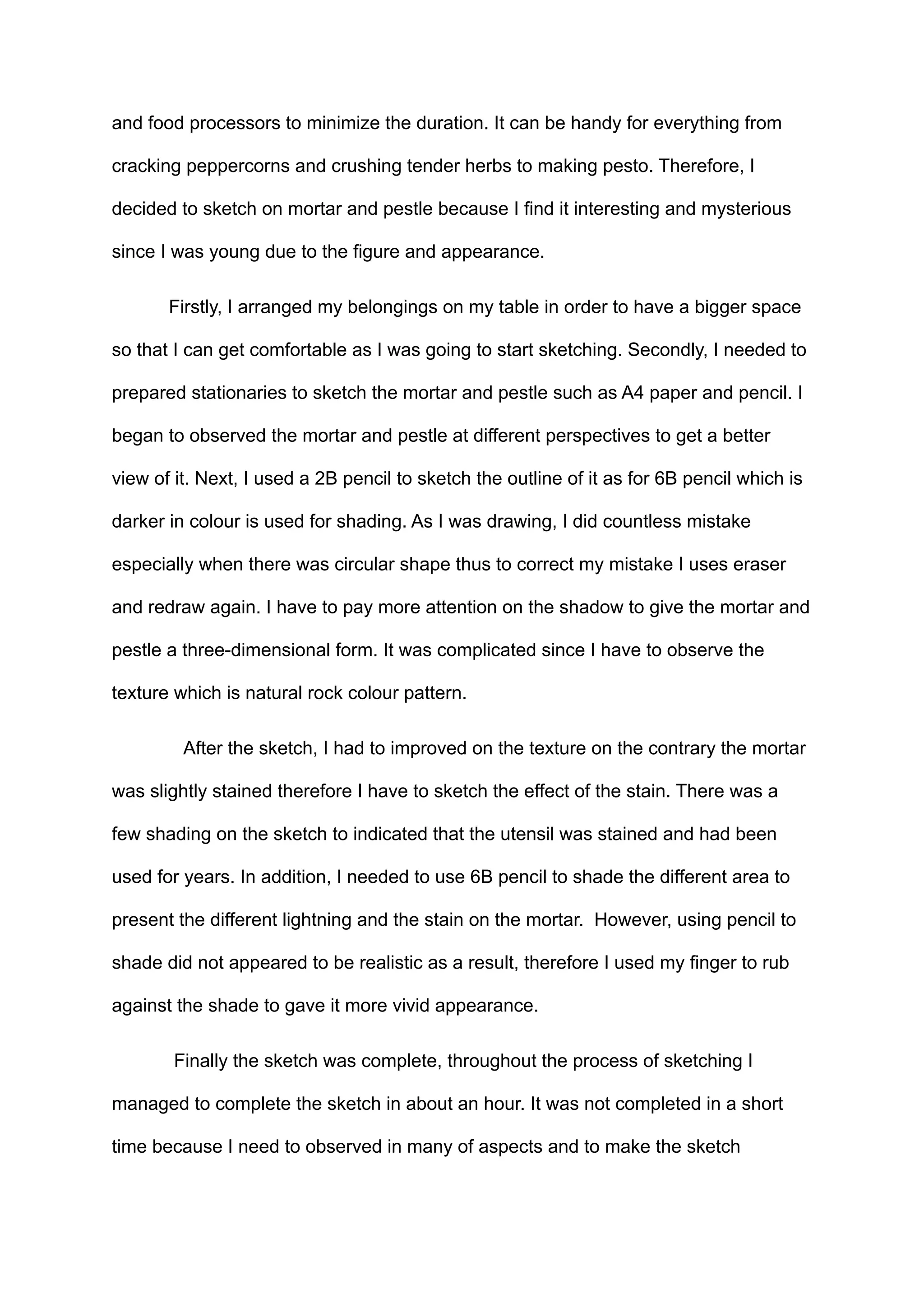 and food processors to minimize the duration. It can be handy for everything from
cracking peppercorns and crushing tender herbs to making pesto. Therefore, I
decided to sketch on mortar and pestle because I find it interesting and mysterious
since I was young due to the figure and appearance.
Firstly, I arranged my belongings on my table in order to have a bigger space
so that I can get comfortable as I was going to start sketching. Secondly, I needed to
prepared stationaries to sketch the mortar and pestle such as A4 paper and pencil. I
began to observed the mortar and pestle at different perspectives to get a better
view of it. Next, I used a 2B pencil to sketch the outline of it as for 6B pencil which is
darker in colour is used for shading. As I was drawing, I did countless mistake
especially when there was circular shape thus to correct my mistake I uses eraser
and redraw again. I have to pay more attention on the shadow to give the mortar and
pestle a three-dimensional form. It was complicated since I have to observe the
texture which is natural rock colour pattern.
After the sketch, I had to improved on the texture on the contrary the mortar
was slightly stained therefore I have to sketch the effect of the stain. There was a
few shading on the sketch to indicated that the utensil was stained and had been
used for years. In addition, I needed to use 6B pencil to shade the different area to
present the different lightning and the stain on the mortar. However, using pencil to
shade did not appeared to be realistic as a result, therefore I used my finger to rub
against the shade to gave it more vivid appearance.
Finally the sketch was complete, throughout the process of sketching I
managed to complete the sketch in about an hour. It was not completed in a short
time because I need to observed in many of aspects and to make the sketch
 