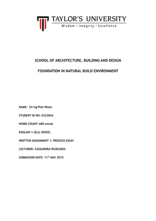 SCHOOL OF ARCHITECTURE, BUILDING AND DESIGN
FOUNDATION IN NATURAL BUILD ENVIRONMENT
NAME: Ch’ng Phei Woon
STUDENT ID NO: 0323842
WORD COUNT: 680 words
ENGLISH 1 (ELG 30505)
WRITTEN ASSIGNMENT 1: PROCESS ESSAY
LECTURER: CASSANDRA WIJESURIA
SUBMISSION DATE: 11th MAY 2015
 