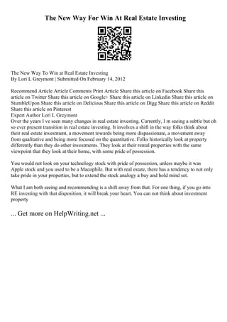 The New Way For Win At Real Estate Investing
The New Way To Win at Real Estate Investing
By Lori L Greymont | Submitted On February 14, 2012
Recommend Article Article Comments Print Article Share this article on Facebook Share this
article on Twitter Share this article on Google+ Share this article on Linkedin Share this article on
StumbleUpon Share this article on Delicious Share this article on Digg Share this article on Reddit
Share this article on Pinterest
Expert Author Lori L Greymont
Over the years I ve seen many changes in real estate investing. Currently, I m seeing a subtle but oh
so ever present transition in real estate investing. It involves a shift in the way folks think about
their real estate investment, a movement towards being more dispassionate, a movement away
from qualitative and being more focused on the quantitative. Folks historically look at property
differently than they do other investments. They look at their rental properties with the same
viewpoint that they look at their home, with some pride of possession.
You would not look on your technology stock with pride of possession, unless maybe it was
Apple stock and you used to be a Macophile. But with real estate, there has a tendency to not only
take pride in your properties, but to extend the stock analogy a buy and hold mind set.
What I am both seeing and recommending is a shift away from that. For one thing, if you go into
RE investing with that disposition, it will break your heart. You can not think about investment
property
... Get more on HelpWriting.net ...
 