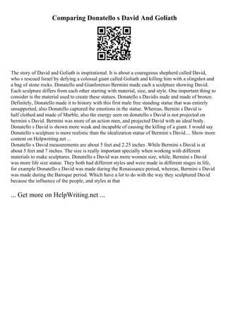 Comparing Donatello s David And Goliath
The story of David and Goliath is inspirational. It is about a courageous shepherd called David,
who s rescued Israel by defying a colossal giant called Goliath and killing him with a slingshot and
a bag of stone rocks. Donatello and Gianlorenzo Bermini made each a sculpture showing David.
Each sculpture differs from each other starting with material, size, and style. One important thing to
consider is the material used to create these statues. Donatello s Davidis nude and made of bronze.
Definitely, Donatello made it to history with this first male free standing statue that was entirely
unsupported, also Donatello captured the emotions in the statue. Whereas, Bernini s David is
half clothed and made of Marble, also the energy seen on donatello s David is not projected on
bermini s David. Bermini was more of an action men, and projected David with an ideal body.
Donatello s David is shown more weak and incapable of causing the killing of a giant. I would say
Donatello s sculpture is more realistic than the idealization statue of Bermini s David.... Show more
content on Helpwriting.net ...
Donatello s David measurements are about 5 feet and 2.25 inches .While Bermini s David is at
about 5 feet and 7 inches. The size is really important specially when working with different
materials to make sculptures. Donatello s David was more women size, while, Bermini s David
was more life size statue. They both had different styles and were made in different stages in life,
for example Donatello s David was made during the Renaissance period, whereas, Bermini s David
was made during the Baroque period. Which have a lot to do with the way they sculptured David
because the influence of the people, and styles at that
... Get more on HelpWriting.net ...
 