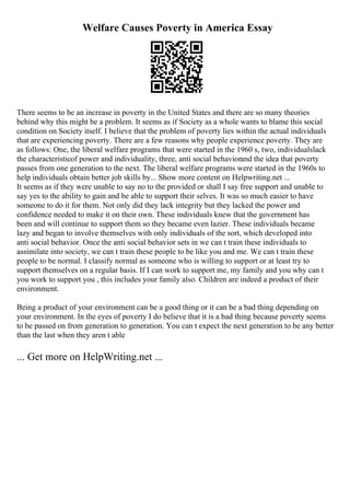 Welfare Causes Poverty in America Essay
There seems to be an increase in poverty in the United States and there are so many theories
behind why this might be a problem. It seems as if Society as a whole wants to blame this social
condition on Society itself. I believe that the problem of poverty lies within the actual individuals
that are experiencing poverty. There are a few reasons why people experience poverty. They are
as follows: One, the liberal welfare programs that were started in the 1960 s, two, individualslack
the characteristicof power and individuality, three, anti social behaviorand the idea that poverty
passes from one generation to the next. The liberal welfare programs were started in the 1960s to
help individuals obtain better job skills by... Show more content on Helpwriting.net ...
It seems as if they were unable to say no to the provided or shall I say free support and unable to
say yes to the ability to gain and be able to support their selves. It was so much easier to have
someone to do it for them. Not only did they lack integrity but they lacked the power and
confidence needed to make it on their own. These individuals knew that the government has
been and will continue to support them so they became even lazier. These individuals became
lazy and began to involve themselves with only individuals of the sort, which developed into
anti social behavior. Once the anti social behavior sets in we can t train these individuals to
assimilate into society, we can t train these people to be like you and me. We can t train these
people to be normal. I classify normal as someone who is willing to support or at least try to
support themselves on a regular basis. If I can work to support me, my family and you why can t
you work to support you , this includes your family also. Children are indeed a product of their
environment.
Being a product of your environment can be a good thing or it can be a bad thing depending on
your environment. In the eyes of poverty I do believe that it is a bad thing because poverty seems
to be passed on from generation to generation. You can t expect the next generation to be any better
than the last when they aren t able
... Get more on HelpWriting.net ...
 