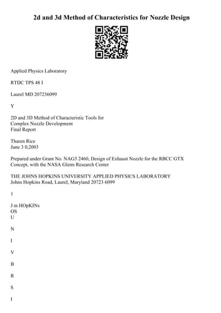 2d and 3d Method of Characteristics for Nozzle Design
Applied Physics Laboratory
RTDC TPS 48 I
Laurel MD 207236099
Y
2D and 3D Method of Characteristic Tools for
Complex Nozzle Development
Final Report
Tharen Rice
June 3 0,2003
Prepared under Grant No. NAG3 2460, Design of Exhaust Nozzle for the RBCC GTX
Concept, with the NASA Glenn Research Center
THE JOHNS HOPKINS UNIVERSITY APPLIED PHYSICS LABORATORY
Johns Hopkins Road, Laurel, Maryland 20723 6099
1
J m HOpKINs
OS
U
N
I
V
B
R
S
I
 