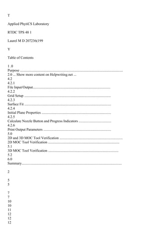T
Applied PhytiCS Laboratory
RTDC TPS 48 1
Laurel M D 207236(199
Y
Table of Contents
1 .0
Purpose ..................................................................................................................
2.0 ... Show more content on Helpwriting.net ...
4.2
4.2.1
File Input/Output......................................................................................
4.2.2
Grid Setup ................................................................................................
4.2.3
Surface Fit ................................................................................................
4.2.4
Initial Plane Properties .............................................................................
4.2.5
Calculate Nozzle Button and Progress Indicators ....................................
4.2.6
Print Output Parameters ...........................................................................
5.0
2D and 3D MOC Tool Verification ......................................................................
2D MOC Tool Verification ...............................................................................
5.1
3D MOC Tool Verification ..............................................................................
5.2
6.0
Summary...............................................................................................................
2
5
5
7
7
10
10
11
12
12
12
 