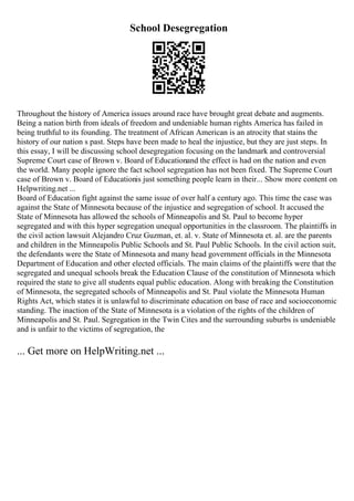 School Desegregation
Throughout the history of America issues around race have brought great debate and augments.
Being a nation birth from ideals of freedom and undeniable human rights America has failed in
being truthful to its founding. The treatment of African American is an atrocity that stains the
history of our nation s past. Steps have been made to heal the injustice, but they are just steps. In
this essay, I will be discussing school desegregation focusing on the landmark and controversial
Supreme Court case of Brown v. Board of Educationand the effect is had on the nation and even
the world. Many people ignore the fact school segregation has not been fixed. The Supreme Court
case of Brown v. Board of Educationis just something people learn in their... Show more content on
Helpwriting.net ...
Board of Education fight against the same issue of over half a century ago. This time the case was
against the State of Minnesota because of the injustice and segregation of school. It accused the
State of Minnesota has allowed the schools of Minneapolis and St. Paul to become hyper
segregated and with this hyper segregation unequal opportunities in the classroom. The plaintiffs in
the civil action lawsuit Alejandro Cruz Guzman, et. al. v. State of Minnesota et. al. are the parents
and children in the Minneapolis Public Schools and St. Paul Public Schools. In the civil action suit,
the defendants were the State of Minnesota and many head government officials in the Minnesota
Department of Education and other elected officials. The main claims of the plaintiffs were that the
segregated and unequal schools break the Education Clause of the constitution of Minnesota which
required the state to give all students equal public education. Along with breaking the Constitution
of Minnesota, the segregated schools of Minneapolis and St. Paul violate the Minnesota Human
Rights Act, which states it is unlawful to discriminate education on base of race and socioeconomic
standing. The inaction of the State of Minnesota is a violation of the rights of the children of
Minneapolis and St. Paul. Segregation in the Twin Cites and the surrounding suburbs is undeniable
and is unfair to the victims of segregation, the
... Get more on HelpWriting.net ...
 