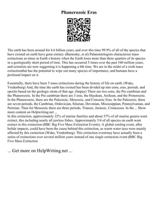 Phanerozoic Eras
The earth has been around for 4.6 billion years, and over this time 99.9% of all of the species that
have existed on earth have gone extinct. (Barnosky, et al) Palaeontologists characterize mass
extinctions as times in Earth s history when the Earth loses more than three quarters of its species
in a geologically short period of time. This has occurred 5 times over the past 540 million years,
and scientists are now suggesting it is happening a 6th time. We are in the midst of a sixth mass
extinctionthat has the potential to wipe out many species of importance, and humans have a
profound impact on it.
Essentially, there have been 5 mass extinctions during the history of life on earth. (Wake,
Vredenburg) And, the time the earth has existed has been divided up into eons, eras, periods, and
epochs based on the geologic strata of that age. (Impey) There are two eons, the Pre cambrian and
the Phanerozoic. In the Pre cambrian there are 3 eras, the Haydean, Archean, and the Proterozoic.
In the Phanerozoic, there are the Paleozoic, Mesozoic, and Cenozoic Eras. In the Paleozoic, there
are seven periods, the Cambrian, Ordovician, Silurian, Devonian, Mississippian, Pennsylvanian, and
Permian. Then for Mesozoic there are three periods, Triassic, Jurassic, Cretaceous. In the ... Show
more content on Helpwriting.net ...
In this extinction, approximately 22% of marine families and about 57% of all marine genera went
extinct, this including nearly all jawless fishes. Approximately 3/4 of all species on earth went
extinct in this extinction (BBC Big Five Mass Extinction Events). A global cooling event, after
bolide impacts, could have been the cause behind this extinction, as warm water taxa were mainly
affected by this extinction (Wake, Vredenburg). This extinction eventmay have actually been a
series of extinctions over several million years instead of one single extinction event (BBC Big
Five Mass Extinction
... Get more on HelpWriting.net ...
 